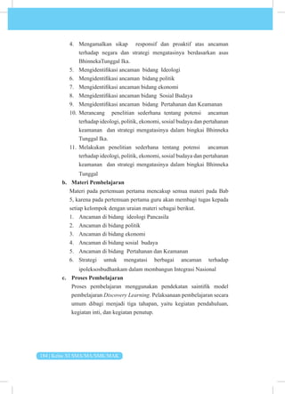 184 | Kelas XI SMA/MA/SMK/MAK
4. Mengamalkan sikap responsif dan proaktif atas ancaman
terhadap negara dan strategi mengatasinya berdasarkan asas
BhinnekaTunggal Ika.
5. Mengidentifikasi ancaman bidang Ideologi
6. Mengidentifikasi ancaman bidang politik
7. Mengidentifikasi ancaman bidang ekonomi
8. Mengidentifikasi ancaman bidang Sosial Budaya
9. Mengidentifikasi ancaman bidang Pertahanan dan Keamanan
10. Merancang penelitian sederhana tentang potensi ancaman
terhadap ideologi, politik, ekonomi, sosial budaya dan pertahanan
keamanan dan strategi mengatasinya dalam bingkai Bhinneka
Tunggal Ika.
11. Melakukan penelitian sederhana tentang potensi ancaman
terhadap ideologi, politik, ekonomi, sosial budaya dan pertahanan
keamanan dan strategi mengatasinya dalam bingkai Bhinneka
Tunggal
b. Materi Pembelajaran
Materi pada pertemuan pertama mencakup semua materi pada Bab
5, karena pada pertemuan pertama guru akan membagi tugas kepada
setiap kelompok dengan uraian materi sebagai berikut.
1. Ancaman di bidang ideologi Pancasila
2. Ancaman di bidang politik
3. Ancaman di bidang ekonomi
4. Ancaman di bidang sosial budaya
5. Ancaman di bidang Pertahanan dan Keamanan
6. Strategi untuk mengatasi berbagai ancaman terhadap
ipoleksosbudhankam dalam membangun Integrasi Nasional
c. Proses Pembelajaran
Proses pembelajaran menggunakan pendekatan saintifik model
pembelajaran Discovery Learning. Pelaksanaan pembelajaran secara
umum dibagi menjadi tiga tahapan, yaitu kegiatan pendahuluan,
kegiatan inti, dan kegiatan penutup.
 