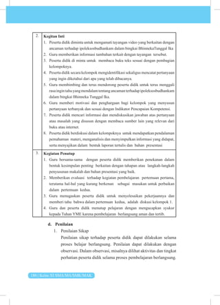 186 | Kelas XI SMA/MA/SMK/MAK
2. Kegitan Inti
1. Peserta didik diminta untuk mengamati tayangan video yang berkaitan dengan
ancaman terhadap ipoleksosbudhankam dalam bingkai BhinnekaTunggal Ika
2. Guru memberikan informasi tambahan terkait dengan tayangan tersebut.
3. Peserta didik di minta untuk membaca buku teks sesuai dengan pembagian
kelompoknya.
4. Peserta didik secara kelompok mengidentifikasi sekaligus mencatat pertanyaan
yang ingin diketahui dari apa yang telah dibacanya.
5. Guru membimbing dan terus mendorong peserta didik untuk terus menggali
rasaingintahuyangmendalamtentangancamanterhadapipoleksosbudhankam
dalam bingkai Bhinneka Tunggal Ika.
6. Guru memberi motivasi dan penghargaan bagi kelompok yang menyusun
pertanyaan terbanyak dan sesuai dengan Indikator Pencapaian Kompetensi.
7. Peserta didik mencari informasi dan mendiskusikan jawaban atas pertanyaan
atau masalah yang disusun dengan membaca sumber lain yang relevan dari
buku atau internet.
8. Peserta didik berdiskusi dalam kelompoknya untuk mendapatkan pendalaman
pemahaman materi, menganalisis dan menyimpulkan informasi yang didapat,
serta menyajikan dalam bentuk laporan tertulis dan bahan presentasi
3. Kegiatan Penutup
1. Guru bersama-sama dengan peserta didik memberikan penekanan dalam
bentuk kesimpulan penting berkaitan dengan tahapan atau langkah-langkah
penyusunan makalah dan bahan presentasi yang baik.
2. Memberikan evaluasi terhadap kegiatan pembelajaran pertemuan pertama,
terutama hal-hal yang kurang berkenan sebagai masukan untuk perbaikan
dalam pertemuan kedua.
3. Guru menugaskan peserta didik untuk menyelesaikan pekerjaannya dan
memberi tahu bahwa dalam pertemuan kedua, adalah diskusi kelompok 1.
4. Guru dan peserta didik menutup pelajaran dengan mengucapkan syukur
kepada Tuhan YME karena pembelajaran berlangsung aman dan tertib.
d. Penilaian
1. Penilaian Sikap
Penilaian sikap terhadap peserta didik dapat dilakukan selama
proses belajar berlangsung. Penilaian dapat dilakukan dengan
observasi. Dalam observasi, misalnya dilihat aktivitas dan tingkat
perhatian peserta didik selama proses pembelajaran berlangsung.
 