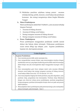 192 | Kelas XI SMA/MA/SMK/MAK
10. Melakukan penelitian sederhana tentang potensi ancaman
terhadap ideologi, politik, ekonomi, sosial budaya dan pertahanan
keamanan dan strategi mengatasinya dalam bingkai Bhinneka
Tunggal.
b. Materi Pembelajaran
Materi pembelajaran adalah Bab 5 SubbabA, yaitu ancaman terhadap
Integrasi Nasional.
1. Ancaman di bidang ekonomi.
2. Ancaman di bidang sosial budaya.
3. Strategi mengatasi ancaman di bidang ekonomi.
4. Strategi mengatasi ancaman di bidang sosial budaya.
c. Proses Pembelajaran
Proses pembelajaran menggunakan pendekatan saintifik metode
diskusi dan bekerja dalam kelompok. Pelaksanaan pembelajaran
secara umum dibagi tiga tahapan, yaitu kegiatan pendahuluan,
kegiatan inti, dan kegiatan penutup.
No Uraian Kegiatan
1. Kegiatan Pendahuluan
1. Guru meminta peserta didik untuk memimpin doa.
2. Guru mengondisikan suasana belajar yang menyenangkan misalnya dengan
memberikan motivasi yang dapat mendorong peserta didik untuk bersemangat
dalam belajar atau jika memungkinkan dapat menggunakan tayangan video/
film.
3. Guru menyampaikan garis besar cakupan materi yaitu ancaman dibidang
ekonomi sosial budaya dan strategi mengatasi ancaman di bidang ekonomi
sosial budaya (Buku Siswa hal. 152-156 dan hal. 161-163).
4. Guru menyampaikan lingkup dan teknik penilaian yang akan digunakan yaitu
penilaian sikap, pengetahuan dan keterampilan. Penilaian sikap dilakukan
dengan cara observasi selama proses pembelajaran, penilaian pengetahuan
berupa penugasan, penilaian keterampilan berupa observasi pada saat peserta
didik berdiskusi.
5. Menyampaikan teknis pembelajaran pada pertemuan ketiga yaitu melanjutkan
diskusi kelompok yakni kelompok 3 dan 4.
 