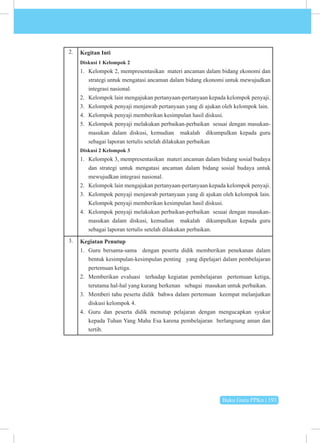 Buku Guru PPKn | 193
2. Kegitan Inti
Diskusi 1 Kelompok 2
1. Kelompok 2, mempresentasikan materi ancaman dalam bidang ekonomi dan
strategi untuk mengatasi ancaman dalam bidang ekonomi untuk mewujudkan
integrasi nasional.
2. Kelompok lain mengajukan pertanyaan-pertanyaan kepada kelompok penyaji.
3. Kelompok penyaji menjawab pertanyaan yang di ajukan oleh kelompok lain.
4. Kelompok penyaji memberikan kesimpulan hasil diskusi.
5. Kelompok penyaji melakukan perbaikan-perbaikan sesuai dengan masukan-
masukan dalam diskusi, kemudian makalah dikumpulkan kepada guru
sebagai laporan tertulis setelah dilakukan perbaikan
Diskusi 2 Kelompok 3
1. Kelompok 3, mempresentasikan materi ancaman dalam bidang sosial budaya
dan strategi untuk mengatasi ancaman dalam bidang sosial budaya untuk
mewujudkan integrasi nasional.
2. Kelompok lain mengajukan pertanyaan-pertanyaan kepada kelompok penyaji.
3. Kelompok penyaji menjawab pertanyaan yang di ajukan oleh kelompok lain.
Kelompok penyaji memberikan kesimpulan hasil diskusi.
4. Kelompok penyaji melakukan perbaikan-perbaikan sesuai dengan masukan-
masukan dalam diskusi, kemudian makalah dikumpulkan kepada guru
sebagai laporan tertulis setelah dilakukan perbaikan.
3. Kegiatan Penutup
1. Guru bersama-sama dengan peserta didik memberikan penekanan dalam
bentuk kesimpulan-kesimpulan penting yang dipelajari dalam pembelajaran
pertemuan ketiga.
2. Memberikan evaluasi terhadap kegiatan pembelajaran pertemuan ketiga,
terutama hal-hal yang kurang berkenan sebagai masukan untuk perbaikan.
3. Memberi tahu peserta didik bahwa dalam pertemuan keempat melanjutkan
diskusi kelompok 4.
4. Guru dan peserta didik menutup pelajaran dengan mengucapkan syukur
kepada Tuhan Yang Maha Esa karena pembelajaran berlangsung aman dan
tertib.
 