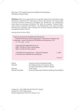 Hak Cipta © 2017 pada Kementerian Pendidikan dan Kebudayaan
Dilindungi Undang-Undang
Disklaimer: Buku ini merupakan buku guru yang dipersiapkan Pemerintah dalam rangka
implementasi Kurikulum 2013. Buku guru ini disusun dan ditelaah oleh berbagai pihak
di bawah koordinasi Kementerian Pendidikan dan Kebudayaan, dan dipergunakan
dalam tahap awal penerapan Kurikulum 2013. Buku ini merupakan “dokumen hidup”
yang senantiasa diperbaiki, diperbaharui, dan dimutakhirkan sesuai dengan dinamika
kebutuhan dan perubahan zaman. Masukan dari berbagai kalangan diharapkan dapat
meningkatkan kualitas buku ini.
Katalog Dalam Terbitan (KDT)
Indonesia. Kementerian Pendidikan dan Kebudayaan.
Pendidikan Pancasila dan Kewarganegaraan / Kementerian Pendidikan dan
Kebudayaan.--Jakarta: Kementerian Pendidikan dan Kebudayaan, 2017.
vi, 274. : illus. ; 25 cm.
Untuk SMA/MA/SMK/MAK Kelas XI
ISBN 978-602-427-094-0 (jilid lengkap)
ISBN 978-602-427-096-4 (jilid 2)
1.Pendidikan Kewarganegaraan -- Studi dan Pengajaran I. Judul
II. Kementerian Pendidikan dan Kebudayaan
370.11P
: Yusnawan Lubis dan Mohamad Sodeli
: Dr. Dadang Sundawa, Dr. Nasiwan, M.Si.,
Dr. Kokom Komalasari, M.Pd, Dr. Supandi
Pereview : Ucuk Yunadi
Penyelia Penerbitan : Pusat Kurikulum dan Perbukuan, Balitbang, Kemendikbud
Cetakan ke-1, 2014 ISBN 978-602-282-478-7 (jilid 2)
Cetakan ke-2, 2017 (Edisi Revisi)
Disusun dengan huruf Times New Roman, 11 pt
 