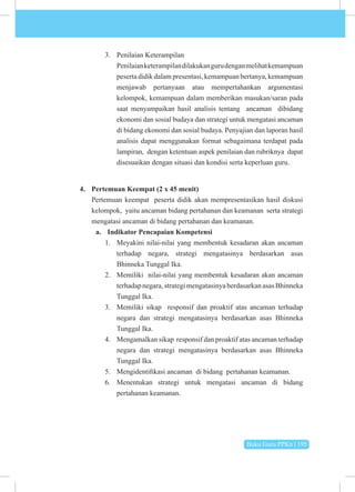 Buku Guru PPKn | 195
3. Penilaian Keterampilan
Penilaianketerampilandilakukangurudenganmelihatkemampuan
peserta didik dalam presentasi, kemampuan bertanya, kemampuan
menjawab pertanyaan atau mempertahankan argumentasi
kelompok, kemampuan dalam memberikan masukan/saran pada
saat menyampaikan hasil analisis tentang ancaman dibidang
ekonomi dan sosial budaya dan strategi untuk mengatasi ancaman
di bidang ekonomi dan sosial budaya. Penyajian dan laporan hasil
analisis dapat menggunakan format sebagaimana terdapat pada
lampiran, dengan ketentuan aspek penilaian dan rubriknya dapat
disesuaikan dengan situasi dan kondisi serta keperluan guru.
4. Pertemuan Keempat (2 x 45 menit)
Pertemuan keempat peserta didik akan mempresentasikan hasil diskusi
kelompok, yaitu ancaman bidang pertahanan dan keamanan serta strategi
mengatasi ancaman di bidang pertahanan dan keamanan.
a. Indikator Pencapaian Kompetensi
1. Meyakini nilai-nilai yang membentuk kesadaran akan ancaman
terhadap negara, strategi mengatasinya berdasarkan asas
Bhinneka Tunggal Ika.
2. Memiliki nilai-nilai yang membentuk kesadaran akan ancaman
terhadapnegara,strategimengatasinyaberdasarkanasasBhinneka
Tunggal Ika.
3. Memiliki sikap responsif dan proaktif atas ancaman terhadap
negara dan strategi mengatasinya berdasarkan asas Bhinneka
Tunggal Ika.
4. Mengamalkan sikap responsif dan proaktif atas ancaman terhadap
negara dan strategi mengatasinya berdasarkan asas Bhinneka
Tunggal Ika.
5. Mengidentifikasi ancaman di bidang pertahanan keamanan.
6. Menentukan strategi untuk mengatasi ancaman di bidang
pertahanan keamanan.
 