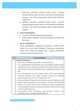196 | Kelas XI SMA/MA/SMK/MAK
7. Merancang penelitian sederhana tentang potensi ancaman
terhadap ideologi, politik, ekonomi, sosial budaya dan pertahanan
keamanan dan strategi mengatasinya dalam bingkai Bhinneka
Tunggal Ika.
8. Melakukan penelitian sederhana tentang potensi ancaman
terhadap ideologi, politik, ekonomi, sosial budaya dan pertahanan
keamanan dan strategi mengatasinya dalam bingkai Bhinneka
Tunggal.
b. Materi Pembelajaran
1. Ancaman di Bidang Pertahanan dan Keamanan.
2. Strategi dalam Mengatasi Ancaman di Bidang Pertahanan dan
Keamanan.
c. Proses Pembelajaran
Proses pembelajaran menggunakan pendekatan saintifik metode
diskusi dan bekerja dalam kelompok. Pelaksanaan pembelajaran
secara umum dibagi tiga tahapan yaitu kegiatan pendahuluan,
kegiatan inti, dan kegiatan penutup.
No Uraian Kegiatan
1. Kegiatan Pendahuluan
1. Guru meminta salah satu peserta didik untuk memimpin doa.
2. Guru mengondisikan suasana belajar yang menyenangkan misalnya dengan
memberikan motivasi yang dapat mendorong peserta didik untuk bersemangat
dalam belajar atau jika memungkinkan dapat menggunakan tayangan video/
film
3. Guru menyampaikan garis besar cakupan materi yaitu ancaman dibidang
pertahanan keamanan serta strategi mengatasi ancaman di pertahanan
keamanan (Buku Siswa hal. 156-159 dan hal. 163-167).
4. Guru menyampaikan lingkup dan teknik penilaian yang akan digunakan yaitu
penilaian sikap, pengetahuan dan keterampilan. Penilaian sikap dilakukan
dengan cara observasi selama proses pembelajaran, penilaian pengetahuan
berupa penugasan sedangkan penilaian keterampilan berupa observasi pada
saat peserta didik berdiskusi.
5. Menyampaikan teknis pembelajaran pada pertemuan keempat yaitu
melanjutkan diskusi kelompok yakni kelompok 4.
 