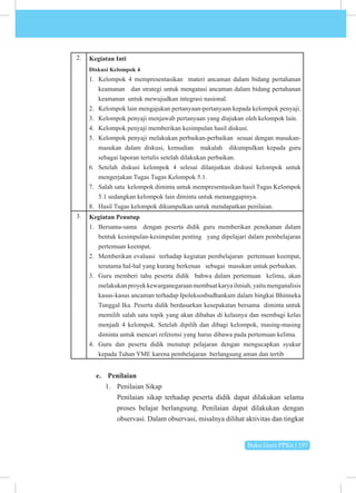 Buku Guru PPKn | 197
2. Kegiatan Inti
Diskusi Kelompok 4
1. Kelompok 4 mempresentasikan materi ancaman dalam bidang pertahanan
keamanan dan strategi untuk mengatasi ancaman dalam bidang pertahanan
keamanan untuk mewujudkan integrasi nasional.
2. Kelompok lain mengajukan pertanyaan-pertanyaan kepada kelompok penyaji.
3. Kelompok penyaji menjawab pertanyaan yang diajukan oleh kelompok lain.
4. Kelompok penyaji memberikan kesimpulan hasil diskusi.
5. Kelompok penyaji melakukan perbaikan-perbaikan sesuai dengan masukan-
masukan dalam diskusi, kemudian makalah dikumpulkan kepada guru
sebagai laporan tertulis setelah dilakukan perbaikan.
6. Setelah diskusi kelompok 4 selesai dilanjutkan diskusi kelompok untuk
mengerjakan Tugas Tugas Kelompok 5.1.
7. Salah satu kelompok diminta untuk mempresentasikan hasil Tugas Kelompok
5.1 sedangkan kelompok lain diminta untuk menanggapinya.
8. Hasil Tugas kelompok dikumpulkan untuk mendapatkan penilaian.
3. Kegiatan Penutup
1. Bersama-sama dengan peserta didik guru memberikan penekanan dalam
bentuk kesimpulan-kesimpulan penting yang dipelajari dalam pembelajaran
pertemuan keempat.
2. Memberikan evaluasi terhadap kegiatan pembelajaran pertemuan keempat,
terutama hal-hal yang kurang berkenan sebagai masukan untuk perbaikan.
3. Guru memberi tahu peserta didik bahwa dalam pertemuan kelima, akan
melakukanproyekkewarganegaraanmembuatkaryailmiah,yaitumenganalisis
kasus-kasus ancaman terhadap Ipoleksosbudhankam dalam bingkai Bhinneka
Tunggal Ika. Peserta didik berdasarkan kesepakatan bersama diminta untuk
memilih salah satu topik yang akan dibahas di kelasnya dan membagi kelas
menjadi 4 kelompok. Setelah dipilih dan dibagi kelompok, masing-masing
diminta untuk mencari referensi yang harus dibawa pada pertemuan kelima.
4. Guru dan peserta didik menutup pelajaran dengan mengucapkan syukur
kepada Tuhan YME karena pembelajaran berlangsung aman dan tertib
e. Penilaian
1. Penilaian Sikap
Penilaian sikap terhadap peserta didik dapat dilakukan selama
proses belajar berlangsung. Penilaian dapat dilakukan dengan
observasi. Dalam observasi, misalnya dilihat aktivitas dan tingkat
 