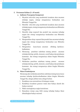 200 | Kelas XI SMA/MA/SMK/MAK
5. Pertemuan Kelima (2 x 45 menit)
a. Indikator Pencapaian Kompetensi
1. Meyakini nilai-nilai yang membentuk kesadaran akan ancaman
terhadap negara, strategi mengatasinya berdasarkan asas
Bhinneka Tunggal Ika.
2. Memiliki nilai-nilai yang membentuk kesadaran akan ancaman
terhadapnegara,strategimengatasinyaberdasarkanasasBhinneka
Tunggal Ika.
3. Memiliki sikap responsif dan proaktif atas ancaman terhadap
negara dan strategi mengatasinya berdasarkan asas Bhinneka
Tunggal Ika.
4. Mengamalkan sikap responsif dan proaktif atas ancaman terhadap
negara dan strategi mengatasinya berdasarkan asas Bhinneka
Tunggal Ika.
5. Menganalisis kasus-kasus ancaman dibidang Ipoleksos­
budhankam.
6. Merancang penelitian sederhana tentang potensi ancaman
terhadap ideologi, politik, ekonomi, sosial budaya dan pertahanan
keamanan dan strategi mengatasinya dalam bingkai Bhinneka
Tunggal Ika.
7. Melakukan penelitian sederhana tentang potensi ancaman
terhadap ideologi, politik, ekonomi, sosial budaya dan pertahanan
keamanan dan strategi mengatasinya dalam bingkai Bhinneka
Tunggal Ika.
b. Materi Pembelajaran
Merancang dan melakukan penelitian sederhana tentang kasus-kasus
ancaman terhadap Ipoleksosbudhankam dalam bingkai Bhinneka
Tunggal Ika, dengan pilihan tema sebagai berikut.
1. Rendahnya rasa nasionalisme di kalangan remaja.
2. Rendahnya kesadaran generasi muda akan budaya daerah dan
budaya nasional.
3. Makin meningkatnya angka kemiskinan.
4. Banyaknya remaja yang lebih senang terhadap budaya Barat
dibandingkan budaya nasional.
 
