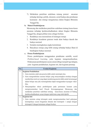 Buku Guru PPKn | 203
7) Melakukan penelitian sederhana tentang potensi ancaman
terhadap ideologi, politik, ekonomi, sosial budaya dan pertahanan
keamanan dan strategi mengatasinya dalam bingkai Bhinneka
Tunggal Ika.
b. Materi Pembelajaran
Merancang dan melakukan penelitian sederhana tentang kasus-kasus
ancaman terhadap Ipoleksosbudhankam dalam bingkai Bhinneka
Tunggal Ika, dengan pilihan tema sebagai berikut;
1. Rendahnya rasa nasionalisme di kalangan remaja
2. Rendahnya kesadaran generasi muda akan budaya daerah dan
budaya nasional
3. Semakin meningkatnya angka kemiskinan
4. Banyaknya remaja yang lebih senang terhadap budaya Barat di
bandingkan budaya nasional.
c. Proses Pembelajaran
Proses pembelajaran menggunakan pendekatan saintifik, model
Problem-based Learning, yaitu kegiatan mengomunikasikan.
Pelaksanaan pembelajaran secara umum dibagi menjadi tiga tahapan,
yaitu kegiatan pendahuluan, kegiatan inti, dan kegiatan penutup.
No Uraian Kegiatan
1. Kegiatan Pendahuluan
1. Guru meminta salah satu peserta didik untuk memimpin doa.
2. Guru mengondisikan suasana belajar yang menyenangkan misalnya dengan
memberikan motivasi yang dapat mendorong peserta didik untuk bersemangat
dalam belajar atau jika memungkinkan dapat menggunakan tayangan video/
film.
3. Menyampaikan teknis pembelajaran pada pertemuan keenam yaitu
mempresentasikan hasil Proyek Kewarganegaraan Merancang dan
melakukan penelitian sederhana tentang kasus-kasus ancaman di bidang
Ipoleksosbudhankam sesuai dengan topik/tema yang telah dipilih.
2. Kegiatan Inti
1. Guru meminta setiap kelompok untuk mempresentasikan hasil pekerjaan
kelompoknya secara bergantian dimulai dari kelompok 1 sampai dengan
kelompok 4 dengan ketentuan sebagai berikut.
 