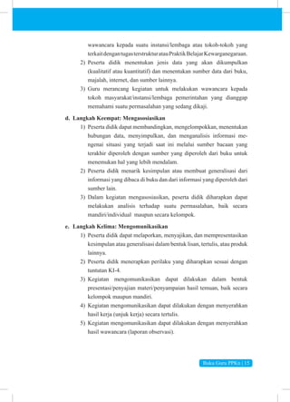 Buku Guru PPKn | 15
wawancara kepada suatu instansi/lembaga atau tokoh-tokoh yang
terkaitdengantugasterstrukturatauPraktikBelajarKewarganegaraan.
2) Peserta didik menentukan jenis data yang akan dikumpulkan
(kualitatif atau kuantitatif) dan menentukan sumber data dari buku,
majalah, internet, dan sumber lainnya.
3) Guru merancang kegiatan untuk melakukan wawancara kepada
tokoh masyarakat/instansi/lembaga pemerintahan yang dianggap
memahami suatu permasalahan yang sedang dikaji.
d. Langkah Keempat: Mengasosiasikan
1) Peserta didik dapat membandingkan, mengelompokkan, menentukan
hubungan data, menyimpulkan, dan menganalisis informasi me­
ngenai situasi yang terjadi saat ini melalui sumber bacaan yang
terakhir diperoleh dengan sumber yang diperoleh dari buku untuk
menemukan hal yang lebih mendalam.
2) Peserta didik menarik kesimpulan atau membuat generalisasi dari
informasi yang dibaca di buku dan dari informasi yang diperoleh dari
sumber lain.
3) Dalam kegiatan mengasosiasikan, peserta didik diharapkan dapat
melakukan analisis terhadap suatu permasalahan, baik secara
mandiri/individual maupun secara kelompok.
e. Langkah Kelima: Mengomunikasikan
1) Peserta didik dapat melaporkan, menyajikan, dan mempresentasikan
kesimpulan atau generalisasi dalam bentuk lisan, tertulis, atau produk
lainnya.
2) Peserta didik menerapkan perilaku yang diharapkan sesuai dengan
tuntutan KI-4.
3) Kegiatan mengomunikasikan dapat dilakukan dalam bentuk
presentasi/penyajian materi/penyampaian hasil temuan, baik secara
kelompok maupun mandiri.
4) Kegiatan mengomunikasikan dapat dilakukan dengan menyerahkan
hasil kerja (unjuk kerja) secara tertulis.
5) Kegiatan mengomunikasikan dapat dilakukan dengan menyerahkan
hasil wawancara (laporan observasi).
 