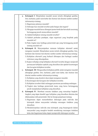 204 | Kelas XI SMA/MA/SMK/MAK
a. Kelompok I: Menjelaskan masalah secara tertulis dilengkapi gambar,
foto, karikatur, judul surat kabar dan ilustrasi lain disertai sumber-sumber
informasinya tentang:
1) Bagaimana jalannya masalah?
2) Seberapa luas masalah tersebar pada bangsa dan negara?
3) Mengapa masalah harus ditangani pemerintah dan haruskah seseorang
bertanggung jawab memecahkan masalah?
4) Adakah kebijakan tentang masalah tersebut?
5) Adakah perbedan pendapat, siapa organisasi yang berpihak pada
masalah ini?
6) Pada tingkat atau lembaga pemerintah apa yang bertanggung jawab
tentang masalah ini?
b. Kelompok II: Menyampaikan rumusan kebijakan alternatif untuk
mengatasi masalah. Menjelaskan secara tertulis dilengkapi gambar, foto,
karikatur dan ilustrasi lain disertai sumber-sumber informasinya tentang:
1) Kebijakan alternatif yang berhasil dihimpun dari berbagai sumber
informasi yang dikumpulkan.
2) Kajian terhadap setiap kebijakan alternatif tersebut dengan menjawab
pertanyaan kebijakan apakah yang diusulkan dan apakah keuntungan
dan kerugian kebijakan tersebut.
c. Kelompok III: Mengusulkan kebijakan publik untuk mengatasi masalah
dilengkapi gambar, foto, karikatur, judul surat kabar, dan ilustrasi lain
disertai sumber-sumber informasinya tentang:
1) Kebijakan yang diyakini akan dapat mengatasi masalah.
2) Keuntungan dan kerugian dari kebijakan tersebut.
3) Kebijakan tersebut tidak melanggar peraturan perundang-undangan.
4) Tingkat atau lembaga pemerintah mana yang harus bertanggung
jawab menjalankan kebijakan yang diusulkan.
d. Kelompok IV: Membuat rencana tindakan yang mencakup langkah-
langkah yang dapat diambil agar kebijakan yang diusulkan diterima dan
dilaksanakan oleh pemerintah. Hal ini berupa penjelasan tentang:
1) Bagaimana dapat menumbuhkan dukungan pada individu dan
kelompok dalam masyarakat terhadap rancangan tindakan yang
diusulkan.
2) Mendeskripsikan individu atau kelompok yang berpengaruh dalam
masyarakat yang mungkin hendak mendukung rancangan tindakan
kelas dan bagaimana kalau dapat memperoleh dukungan tersebut.
 