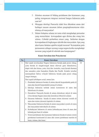 Buku Guru PPKn | 207
3. Jelaskan ancaman di bidang pertahanan dan keamanan yang
paling mengancam integrasi nasional bangsa Indonesia pada
saat ini?
4. Mengapa ideologi Pancasila tidak bisa dikatakan aman dari
berbagai macam ancaman dalam pengimplementasian nilai-
nilainya di masyarakat!
5. Dalam hidupmu selama ini tentu telah menghadapi persoalan
yang memerlukan kewaspadaan agar dirimu dan orang lain
selaras. Cobalah perhatikan situasi yang berkaitan dengan
kewaspadaan di lingkungan sekolah dan masyarakat.Apa yang
akan kamu lakukan apabila terjadi tawuran? Kemukakan pula
perasaanmu sebagai seorang warga negara ketika menghadapi
tawuran yang terjadi di sekolah atau kampungmu?
Kunci Jawaban dan Penyekoran
No Kunci Jawaban Skor
1. Dari aspek kewilayahan Negara Indonesia berada pada posisi silang,
yaitu berada di tengah-tengah dunia dilewati garis khatulistiwa,
diapit oleh dua benua, yaitu Asia dan Australia, serta berada diantara
dua samudera yaitu Samudera Hindia dan Pasifik. Kondisi tersebut
menunjukkan bahwa wilayah Indonesia berada pada posisi silang
sangat strategis.
Dari aspek kehidupan sosial, antara lain:
1. Penduduk Indonesia berada di antara daerah berpenduduk padat di
utara dan daerah berpenduduk jarang di selatan.
2. Ideologi Indonesia terletak antara komunisme di utara dan
liberalisme di selatan.
3. Demokrasi Pancasila berada di antara demokrasi rakyat di utara
(Asia daratan bagian utara) dan demokrasi liberal di selatan.
4. Ekonomi Indonesia berada di antara sistem ekonomi sosialis di
utara dan sistem ekonomi kapitalis di selatan.
5. Masyarakat Indonesia berada di antara masyarakat sosialis di utara
dan masyarakat individualis di selatan.
6. Kebudayaan Indonesia di antara kebuadayaan timur di utara dan
kebudayaan barat di selatan.
7. Sistem pertahanan dan keamanan Indonesia berada di antara sistem
pertahanan kontinental di utara dan sistem pertahanan maritim di
barat, selatan, dan timur.
10
 