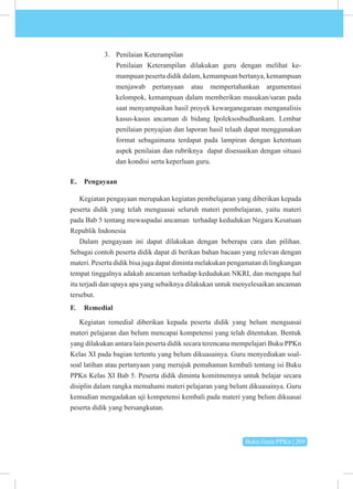 Buku Guru PPKn | 209
3. Penilaian Keterampilan
Penilaian Keterampilan dilakukan guru dengan melihat ke­
mampuan peserta didik dalam, kemampuan bertanya, kemampuan
menjawab pertanyaan atau mempertahankan argumentasi
kelompok, kemampuan dalam memberikan masukan/saran pada
saat menyampaikan hasil proyek kewarganegaraan menganalisis
kasus-kasus ancaman di bidang Ipoleksosbudhankam. Lembar
penilaian penyajian dan laporan hasil telaah dapat menggunakan
format sebagaimana terdapat pada lampiran dengan ketentuan
aspek penilaian dan rubriknya dapat disesuaikan dengan situasi
dan kondisi serta keperluan guru.
E. Pengayaan
Kegiatan pengayaan merupakan kegiatan pembelajaran yang diberikan kepada
peserta didik yang telah menguasai seluruh materi pembelajaran, yaitu materi
pada Bab 5 tentang mewaspadai ancaman terhadap kedudukan Negara Kesatuan
Republik Indonesia
Dalam pengayaan ini dapat dilakukan dengan beberapa cara dan pilihan.
Sebagai contoh peserta didik dapat di berikan bahan bacaan yang relevan dengan
materi. Peserta didik bisa juga dapat diminta melakukan pengamatan di lingkungan
tempat tinggalnya adakah ancaman terhadap kedudukan NKRI, dan mengapa hal
itu terjadi dan upaya apa yang sebaiknya dilakukan untuk menyelesaikan ancaman
tersebut.
F. Remedial
Kegiatan remedial diberikan kepada peserta didik yang belum menguasai
materi pelajaran dan belum mencapai kompetensi yang telah ditentukan. Bentuk
yang dilakukan antara lain peserta didik secara terencana mempelajari Buku PPKn
Kelas XI pada bagian tertentu yang belum dikuasainya. Guru menyediakan soal-
soal latihan atau pertanyaan yang merujuk pemahaman kembali tentang isi Buku
PPKn Kelas XI Bab 5. Peserta didik diminta komitmennya untuk belajar secara
disiplin dalam rangka memahami materi pelajaran yang belum dikuasainya. Guru
kemudian mengadakan uji kompetensi kembali pada materi yang belum dikuasai
peserta didik yang bersangkutan.
 