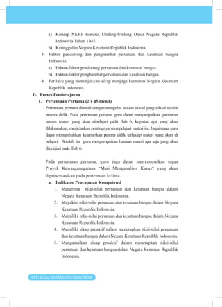 214 | Kelas XI SMA/MA/SMK/MAK
a) Konsep NKRI menurut Undang-Undang Dasar Negara Republik
Indonesia Tahun 1945.
b) Keunggulan Negara Kesatuan Republik Indonesia.
3. Faktor pendorong dan penghambat persatuan dan kesatuan bangsa
Indonesia.
a) Faktor-faktor pendorong persatuan dan kesatuan bangsa.
b) Faktor-faktor penghambat persatuan dan kesatuan bangsa.
4. Perilaku yang menunjukkan sikap menjaga keutuhan Negara Kesatuan
Republik Indonesia.
D. Proses Pembelajaran
1. Pertemuan Pertama (2 x 45 menit)
Pertemuan pertama diawali dengan mengulas isu-isu aktual yang ada di sekitar
peserta didik. Pada pertemuan pertama guru dapat menyampaikan gambaran
umum materi yang akan dipelajari pada Bab 6, kegiatan apa yang akan
dilaksanakan, menjelaskan pentingnya mempelajari materi ini, bagaimana guru
dapat menumbuhkan ketertarikan peserta didik terhadap materi yang akan di
pelajari. Setelah itu guru menyampaikan batasan materi apa saja yang akan
dipelajari pada Bab 6.
Pada pertemuan pertama, guru juga dapat menyampaikan tugas
Proyek Kewarganegaraan “Mari Menganalisis Kasus“ yang akan
dipresentasikan pada pertemuan kelima.
a. Indikator Pencapaian Kompetensi
1. Menerima nilai-nilai persatuan dan kesatuan bangsa dalam
Negara Kesatuan Republik Indonesia.
2. Meyakini nilai-nilai persatuan dan kesatuan bangsa dalam Negara
Kesatuan Republik Indonesia.
3. Memiliki nilai-nilai persatuan dan kesatuan bangsa dalam Negara
Kesatuan Republik Indonesia.
4. Memiliki sikap proaktif dalam menerapkan nilai-nilai persatuan
dan kesatuan bangsa dalam Negara Kesatuan Republik Indonesia.
5. Mengamalkan sikap proaktif dalam menerapkan nilai-nilai
persatuan dan kesatuan bangsa dalam Negara Kesatuan Republik
Indonesia.
 