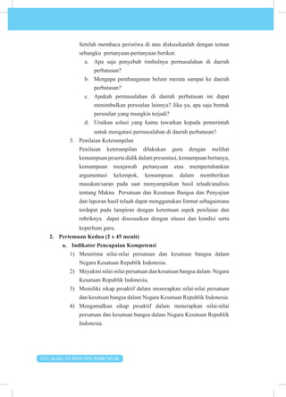 218 | Kelas XI SMA/MA/SMK/MAK
Setelah membaca peristiwa di atas diskusikanlah dengan teman
sebangku pertanyaan-pertanyaan berikut:
a. Apa saja penyebab timbulnya permasalahan di daerah
perbatasan?
b. Mengapa pembangunan belum merata sampai ke daerah
perbatasan?
c. Apakah permasalahan di daerah perbatasan ini dapat
menimbulkan persoalan lainnya? Jika ya, apa saja bentuk
persoalan yang mungkin terjadi?
d. Uraikan solusi yang kamu tawarkan kepada pemerintah
untuk mengatasi permasalahan di daerah perbatasan?
3. Penilaian Keterampilan
Penilaian keterampilan dilakukan guru dengan melihat
kemampuan peserta didik dalam presentasi, kemampuan bertanya,
kemampuan menjawab pertanyaan atau mempertahankan
argumentasi kelompok, kemampuan dalam memberikan
masukan/saran pada saat menyampaikan hasil telaah/analisis
tentang Makna Persatuan dan Kesatuan Bangsa dan Penyajian
dan laporan hasil telaah dapat menggunakan format sebagaimana
terdapat pada lampiran dengan ketentuan aspek penilaian dan
rubriknya dapat disesuaikan dengan situasi dan kondisi serta
keperluan guru.
2. Pertemuan Kedua (2 x 45 menit)
a. Indikator Pencapaian Kompetensi
1) Menerima nilai-nilai persatuan dan kesatuan bangsa dalam
Negara Kesatuan Republik Indonesia.
2) Meyakini nilai-nilai persatuan dan kesatuan bangsa dalam Negara
Kesatuan Republik Indonesia.
3) Memiliki sikap proaktif dalam menerapkan nilai-nilai persatuan
dan kesatuan bangsa dalam Negara Kesatuan Republik Indonesia.
4) Mengamalkan sikap proaktif dalam menerapkan nilai-nilai
persatuan dan kesatuan bangsa dalam Negara Kesatuan Republik
Indonesia.
 