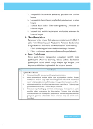 Buku Guru PPKn | 223
5. Menganalisis faktor-faktor pendorong persatuan dan kesatuan
bangsa.
6. Menganalisis faktor-faktor penghambat persatuan dan kesatuan
bangsa.
7. Menalar hasil analisis faktor-faktor pendorong persatuan dan
kesatuan bangsa.
8. Menyaji hasil analisis faktor-faktor penghambat persatuan dan
kesatuan bangsa.
b. Materi Pembelajaran
Pertemuan ketiga peserta didik akan mempelajari materi Subbab C,
yaitu Faktor Pendorong dan Penghambat Persatuan dan Kesatuan
Bangsa Indonesia. Pertemuan ini akan membahas materi tentang:
1. Faktor pendorong persatuan dan kesatuan bangsa Indonesia
2. Faktor penghambat persatuan dan kesatuan bangsa Indonesia
c. Proses Pembelajaran
Proses pembelajaran menggunakan pendekatan saintifik model
pembelajaran Discovery Learning, metode diskusi. Pelaksanaan
pembelajaran secara umum dibagi menjadi tiga tahapan, yaitu
kegiatan pendahuluan, kegiatan inti, dan kegiatan penutup.
No. Uraian Kegiatan
1. Kegiatan Pendahuluan
1) Guru meminta salah satu peserta didik untuk memimpin doa.
2) Guru mengondisikan suasana belajar yang menyenangkan, misalnya dengan
memberikan motivasi yang dapat mendorong peserta didik untuk bersemangat
dalam belajar atau jika memungkinkan dapat menggunakan tayangan video/film.
3) Guru menyampaikan garis besar cakupan materi, yaitu Faktor Pendorong dan
penghambat Persatuan dan Kesatuan Bangsa Indonesia.
4) Guru menyampaikan lingkup dan teknik penilaian yang akan digunakan, yaitu
penilaian sikap, pengetahuan dan keterampilan. Penilaian sikap dilakukan
dengan cara observasi selama proses pembelajaran, penilaian pengetahuan berupa
penugasan, penilaian keterampilan berupa observasi pada saat peserta didik
berdiskusi
 