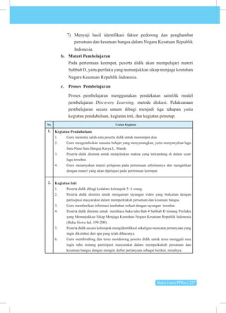 Buku Guru PPKn | 227
7) Menyaji hasil identifikasi faktor pedorong dan penghambat
persatuan dan kesatuan bangsa dalam Negara Kesatuan Republik
Indonesia.
b. Materi Pembelajaran
Pada pertemuan keempat, peserta didik akan mempelajari materi
Subbab D, yaitu perilaku yang menunjukkan sikap menjaga keutuhan
Negara Kesatuan Republik Indonesia.
c. Proses Pembelajaran
Proses pembelajaran menggunakan pendekatan saintifik model
pembelajaran Discovery Learning, metode diskusi. Pelaksanaan
pembelajaran secara umum dibagi menjadi tiga tahapan yaitu
kegiatan pendahuluan, kegiatan inti, dan kegiatan penutup.
No. Uraian Kegiatan
1. Kegiatan Pendahuluan
1. Guru meminta salah satu peserta didik untuk memimpin doa.
2. Guru mengondisikan suasana belajar yang menyenangkan, yaitu menyanyikan lagu
Satu Nusa Satu Bangsa Karya L. Manik.
3. Peserta didik diminta untuk menjelaskan makna yang terkandung di dalam syair
lagu tersebut.
4. Guru menanyakan materi pelajaran pada pertemuan sebelumnya dan mengaitkan
dengan materi yang akan dipelajari pada pertemuan keempat.
Kegiatan Inti
1. Peserta didik dibagi kedalam kelompok 5- 6 orang.
2. Peserta didik diminta untuk mengamati tayangan video yang berkaitan dengan
partisipasi masyarakat dalam memperkukuh persatuan dan kesatuan bangsa.
3. Guru memberikan informasi tambahan terkait dengan tayangan tersebut.
4. Peserta didik diminta untuk membaca buku teks Bab 4 Subbab D tentang Perilaku
yang Menunjukkan Sikap Menjaga Keutuhan Negara Kesatuan Republik Indonesia
(Buku Siswa hal. 198-200).
5. Peserta didik secara kelompok mengidentifikasi sekaligus mencatat pertanyaan yang
ingin diketahui dari apa yang telah dibacanya.
6. Guru membimbing dan terus mendorong peserta didik untuk terus menggali rasa
ingin tahu tentang partisipasi masyarakat dalam memperkukuh persatuan dan
kesatuan bangsa dengan mengisi daftar pertanyaan sebagai berikut, misalnya;
2.
 