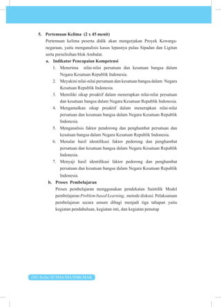 230 | Kelas XI SMA/MA/SMK/MAK
5. Pertemuan Kelima (2 x 45 menit)
Pertemuan kelima peserta didik akan mengerjakan Proyek Kewarga­
negaraan, yaitu menganalisis kasus lepasnya pulau Sipadan dan Ligitan
serta perselisihan blok Ambalat.
a. Indikator Pencapaian Kompetensi
1. Menerima nilai-nilai persatuan dan kesatuan bangsa dalam
Negara Kesatuan Republik Indonesia.
2. Meyakini nilai-nilai persatuan dan kesatuan bangsa dalam Negara
Kesatuan Republik Indonesia.
3. Memiliki sikap proaktif dalam menerapkan nilai-nilai persatuan
dan kesatuan bangsa dalam Negara Kesatuan Republik Indonesia.
4. Mengamalkan sikap proaktif dalam menerapkan nilai-nilai
persatuan dan kesatuan bangsa dalam Negara Kesatuan Republik
Indonesia.
5. Menganalisis faktor pendorong dan penghambat persatuan dan
kesatuan bangsa dalam Negara Kesatuan Republik Indonesia.
6. Menalar hasil identifikasi faktor pedorong dan penghambat
persatuan dan kesatuan bangsa dalam Negara Kesatuan Republik
Indonesia.
7. Menyaji hasil identifikasi faktor pedorong dan penghambat
persatuan dan kesatuan bangsa dalam Negara Kesatuan Republik
Indonesia.
b. Proses Pembelajaran
Proses pembelajaran menggunakan pendekatan Saintifik Model
pembelajaran Problem based Learning, metode diskusi. Pelaksanaan
pembelajaran secara umum dibagi menjadi tiga tahapan yaitu
kegiatan pendahuluan, kegiatan inti, dan kegiatan penutup
 