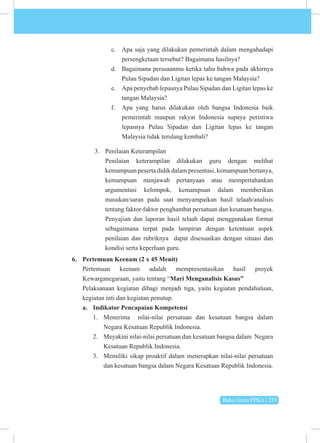 Buku Guru PPKn | 233
c. Apa saja yang dilakukan pemerintah dalam mengahadapi
persengketaan tersebut? Bagaimana hasilnya?
d. Bagaimana perasaanmu ketika tahu bahwa pada akhirnya
Pulau Sipadan dan Ligitan lepas ke tangan Malaysia?
e. Apa penyebab lepasnya Pulau Sipadan dan Ligitan lepas ke
tangan Malaysia?
f. Apa yang harus dilakukan oleh bangsa Indonesia baik
pemerintah maupun rakyat Indonesia supaya peristiwa
lepasnya Pulau Sipadan dan Ligitan lepas ke tangan
Malaysia tidak terulang kembali?
3. Penilaian Keterampilan
Penilaian keterampilan dilakukan guru dengan melihat
kemampuan peserta didik dalam presentasi, kemampuan bertanya,
kemampuan menjawab pertanyaan atau mempertahankan
argumentasi kelompok, kemampuan dalam memberikan
masukan/saran pada saat menyampaikan hasil telaah/analisis
tentang faktor-faktor penghambat persatuan dan kesatuan bangsa.
Penyajian dan laporan hasil telaah dapat menggunakan format
sebagaimana terpat pada lampiran dengan ketentuan aspek
penilaian dan rubriknya dapat disesuaikan dengan situasi dan
kondisi serta keperluan guru.
6. Pertemuan Keenam (2 x 45 Menit)
Pertemuan keenam adalah mempresentasikan hasil proyek
Kewarganegaraan, yaitu tentang “Mari Menganalisis Kasus”
Pelaksanaan kegiatan dibagi menjadi tiga, yaitu kegiatan pendahuluan,
kegiatan inti dan kegiatan penutup.
a. Indikator Pencapaian Kompetensi
1. Menerima nilai-nilai persatuan dan kesatuan bangsa dalam
Negara Kesatuan Republik Indonesia.
2. Meyakini nilai-nilai persatuan dan kesatuan bangsa dalam Negara
Kesatuan Republik Indonesia.
3. Memiliki sikap proaktif dalam menerapkan nilai-nilai persatuan
dan kesatuan bangsa dalam Negara Kesatuan Republik Indonesia.
 