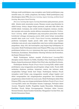18 | Kelas XI SMA/MA/SMK/MAK
beberapa model pembelajaran yang merupakan suatu bentuk pembelajaran yang
memiliki nama, ciri, sintaks, pengaturan, dan budaya. Model pembelajaran yang
dikembangkan dalam PPKn discovery learning, inquiry learning, problem-based
learning, dan project-based learning.
Discovery learning dan inquiry learning berorientasi pada penemuan, peserta
didik dituntut untuk menemukan sesuatu. Biasanya sesuatu yang ditemukan itu
adalah konsep. Artinya, dengan belajar penemuan, anak-anak tidak diberi tahu
terlebih dahulu konsepnya, dan setelah mereka mengamati, menanya, menalar,
dan mencipta serta mencoba, mereka akhirnya menemukan konsep itu. Problem-
based learning adalah pembelajaran yang menyajikan pemecahan masalah
kontekstual sehingga merangsang peserta didik untuk belajar memecahkan
masalah dunia nyata (real world). Project-based learning menekankan pada
pemberian kesempatan kepada peserta didik untuk belajar dari kegiatan
melakukan suatu proyek yang menghasilkan suatu karya melalui pengembangan
pengetahuan, sikap, nilai, dan keterampilan yang berguna bagi kehidupannya di
masyarakat. Model Pembelajaran dalam mata Pelajaran PPKn yang sesuai dengan
pembelajaran berbasis discovery (penemuan) dan inquiry (pencarian) antara lain
Pembiasaan, Keteladanan, Memanfaatkan Teknologi Informasi dan Komunikasi,
dan Kajian Dokumen Historis.
Model Pembelajaran berbasis masalah (Problem-based Learning/PBL)
diterapkan melalui Meneliti Isu Publik, Klarifikasi Nilai, Pembelajaran Berbasis
Budaya, Kajian Konstitusional, Refleksi Nilai-Nilai Luhur, dan Debat Pro-Kontra.
Pembelajaran Berbasis Proyek (Project-based Learning/PjBL) adalah model
pembelajaran yang menggunakan proyek/kegiatan sebagai media. Peserta didik
melakukan eksplorasi, penilaian, interpretasi, sintesis, dan informasi untuk
menghasilkan berbagai bentuk hasil belajar. Pembelajaran Berbasis Proyek
merupakan model belajar yang menggunakan masalah sebagai langkah awal
dalam mengumpulkan dan mengintegrasikan pengetahuan baru berdasarkan
pengalamannya dalam beraktivitas secara nyata. Model Pembelajaran dalam Mata
Pelajaran PPKn yang sesui dengan pembelajaran Berbasis Proyek (Project-based
Learning/PjBL) antara lain Penciptaan Suasana Lingkungan, Partisipasi dalam
Asosiasi, Mengelola Konflik, Pengabdian kepada Masyarakat, Melaksanakan
Pemilihan, Proyek Belajar Kewarganegaraan, Partisipasi dalam Asosiasi,
Bermain/Simulasi, Kajian Karakter Ketokohan, Mengajukan Usul dan Petisi, dan
Berlatih Demonstrasi Damai.
 