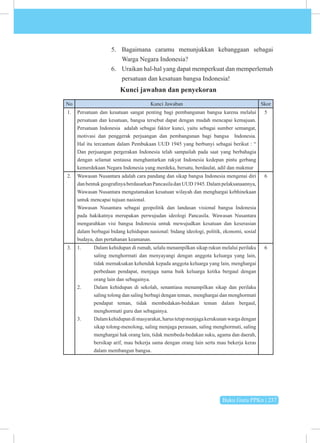 Buku Guru PPKn | 237
5. Bagaimana caramu menunjukkan kebanggaan sebagai
Warga Negara Indonesia?
6. Uraikan hal-hal yang dapat memperkuat dan memperlemah
persatuan dan kesatuan bangsa Indonesia!
Kunci jawaban dan penyekoran
No Kunci Jawaban Skor
1. Persatuan dan kesatuan sangat penting bagi pembangunan bangsa karena melalui
persatuan dan kesatuan, bangsa tersebut dapat dengan mudah mencapai kemajuan.
Persatuan Indonesia adalah sebagai faktor kunci, yaitu sebagai sumber semangat,
motivasi dan penggerak perjuangan dan pembangunan bagi bangsa Indonesia.
Hal itu tercantum dalam Pembukaan UUD 1945 yang berbunyi sebagai berikut : “
Dan perjuangan pergerakan Indonesia telah sampailah pada saat yang berbahagia
dengan selamat sentausa menghantarkan rakyat Indonesia kedepan pintu gerbang
kemerdekaan Negara Indonesia yang merdeka, bersatu, berdaulat, adil dan makmur
5
2. Wawasan Nusantara adalah cara pandang dan sikap bangsa Indonesia mengenai diri
danbentukgeografinyaberdasarkanPancasiladanUUD1945.Dalampelaksanaannya,
Wawasan Nusantara mengutamakan kesatuan wilayah dan menghargai kebhinekaan
untuk mencapai tujuan nasional.
Wawasan Nusantara sebagai geopolitik dan landasan visional bangsa Indonesia
pada hakikatnya merupakan perwujudan ideologi Pancasila. Wawasan Nusantara
mengarahkan visi bangsa Indonesia untuk mewujudkan kesatuan dan keserasian
dalam berbagai bidang kehidupan nasional: bidang ideologi, politik, ekonomi, sosial
budaya, dan pertahanan keamanan.
6
3. 1. Dalam kehidupan di rumah, selalu menampilkan sikap rukun melalui perilaku
saling menghormati dan menyayangi dengan anggota keluarga yang lain,
tidak memaksakan kehendak kepada anggota keluarga yang lain, menghargai
perbedaan pendapat, menjaga nama baik keluarga ketika bergaul dengan
orang lain dan sebagainya.
2. Dalam kehidupan di sekolah, senantiasa menampilkan sikap dan perilaku
saling tolong dan saling berbagi dengan teman, menghargai dan menghormati
pendapat teman, tidak membedakan-bedakan teman dalam bergaul,
menghormati guru dan sebagainya.
3. Dalamkehidupandimasyarakat,harustetapmenjagakerukunanwargadengan
sikap tolong-menolong, saling menjaga perasaan, saling menghormati, saling
menghargai hak orang lain, tidak membeda-bedakan suku, agama dan daerah,
bersikap arif, mau bekerja sama dengan orang lain serta mau bekerja keras
dalam membangun bangsa.
6
 