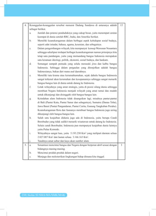 238 | Kelas XI SMA/MA/SMK/MAK
4. Keunggulan-keunggulan tersebut menurut Dadang Sundawa di antaranya adalah
sebagai berikut.
a. Jumlah dan potensi penduduknya yang cukup besar, yaitu menempati urutan
keempat di dunia setelah RRC, India, dan Amerika Serikat.
b. Memiliki keanekaragaman dalam berbagai aspek kehidupan sosial budaya,
seperti adat istiadat, bahasa, agama, kesenian, dan sebagainya.
c. Dalam pengembangan wilayah, kita mempunyai konsep Wawasan Nusantara
sehingga sekalipun terdapat berbagai keanekaragaman namun prinsipnya kita
tetap satu pandangan, yaitu yang memandang bangsa Indonesia merupakan
satu kesatuan ideologi, politik, ekonomi, sosial budaya, dan hankam.
d. Semangat sumpah pemuda yang selalu merasuki jiwa dan kalbu bangsa
Indonesia. Sehingga dalam pergaulan yang ditonjolkan adalah bangsa
Indonesianya, bukan dari mana asal daerahnya.
e. Memiliki tata krama atau keramahtamahan, sejak dahulu bangsa Indonesia
sangat terkenal akan keramahan dan kesopanannya sehingga sangat menarik
bangsa-bangsa lain di dunia untuk datang ke Indonesia.
f. Letak wilayahnya yang amat strategis, yaitu di posisi silang dunia sehingga
membuat Negara Indonesia menjadi wilayah yang amat ramai dan mudah
untuk dikunjungi dan disinggahi oleh bangsa-bangsa lain.
g. Keindahan alam Indonesia tidak disangsikan lagi, misalnya pantai-pantai
di Bali (Pantai Kuta, Pantai Sanur dan sebagainya), Sumatra (Danau Toba),
Jawa Barat (Pantai Pangandaran, Pantai Carita, Gunung Tangkuban Perahu).
Keanekaragaman flora dan faunanya membuat bangsa Indonesia juga sering
dikunjungi oleh bangsa-bangsa lain.
h. Salah satu keajaiban didunia juga ada di Indonesia, yaitu berupa Candi
Borobudur yang tidak sedikit menarik wisatawan untuk datang ke Indonesia.
Selain candi Borobudur, Indonesia pun mempunyai keajaiban dunia lainnya
yaitu Pulau Komodo.
i. Wilayahnya sangat luas, yaitu 5.193.250 Km2
yang meliputi daratan seluas
2.027.087 Km2
dan lautan seluas 3.166.163 Km2
.
j. Tanahnya amat subur dan kaya akan sumber alam.
15
5. a. Senantiasi mencintai bangsa dan Negara dengan berperan aktif sesuai dengan
bidangnya masing-masing.
b. Mencintai produk-produk dalam negeri.
c. Menjaga dan melesterikan lingkungan hidup dimana kita tinggal.
3
 