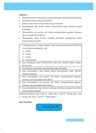 Buku Guru PPKn | 243
Indikator :
1. Memiliki motivasi selama proses pembelajaran dan menjelang ulangan harian.
2. Penguasaan materi yang akan diujikan.
3. Bekerja sama dalam menyelesaikan tugas kelompok.
4. Menunjukkan sikap disiplin dalam menyelesaikan tugas individu maupun
kelompok.
5. Menunjukkan rasa percaya diri dalam mengemukakan gagasan, bertanya,
atau menyajikan hasil diskusi.
6. Menunjukkan sikap toleransi terhadap perbedaan pendapat/cara dalam
menyelesaikan masalah.
1. Untuk pertanyaan 1 sampai dengan 6, tulis masing-masing huruf (A/B/C/D)
sesuai dengan pendapatmu jika :
A = Selalu
B = Sering
C = Jarang
D = Tidak pernah
2. Saya menguasai materi Bab/Sub-bab yang akan diujikan dalam ulangan
harian nanti.
3. Saya bekerja sama dalam menyelesaikan tugas kelompok.
4. Saya menunjukkan sikap disiplin dalam menyelesaikan tugas individu
maupun kelompok.
5. Saya menunjukkan rasa percaya diri dalam mengemukakan gagasan,
bertanya, atau menyajikan hasil diskusi.
6. Saya menunjukkan rasa percaya diri dalam mengemukakan gagasan,
bertanya, atau menyajikan hasil diskusi.
7. Saya menunjukkan sikap toleransi terhadap perbedaan pendapat/cara dalam
menyelesaikan masalah.
Pedoman Penskoran: Skor 4, jika A = Selalu, Skor 3, jika B = Sering, Skor 2, jika
C = Jarang, dan Skor 1, jika D = Tidak pernah
Skor Perolehan :
=
Skor yang diperoleh
24
 