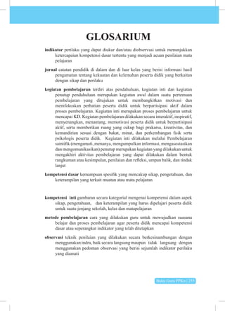Buku Guru PPKn | 255
GLOSARIUM
indikator perilaku yang dapat diukur dan/atau diobservasi untuk menunjukkan
ketercapaian kompetensi dasar tertentu yang menjadi acuan penilaian mata
pelajaran
jurnal catatan pendidik di dalam dan di luar kelas yang berisi informasi hasil
pengamatan tentang kekuatan dan kelemahan peserta didik yang berkaitan
dengan sikap dan perilaku
kegiatan pembelajaran terdiri atas pendahuluan, kegiatan inti dan kegiatan
penutup pendahuluan merupakan kegiatan awal dalam suatu pertemuan
pembelajaran yang ditujukan untuk membangkitkan motivasi dan
memfokuskan perhatian peserta didik untuk berpartisipasi aktif dalam
proses pembelajaran. Kegiatan inti merupakan proses pembelajaran untuk
mencapai KD. Kegiatan pembelajaran dilakukan secara interaktif, inspiratif,
menyenangkan, menantang, memotivasi peserta didik untuk berpartisipasi
aktif, serta memberikan ruang yang cukup bagi prakarsa, kreativitas, dan
kemandirian sesuai dengan bakat, minat, dan perkembangan fisik serta
psikologis peserta didik. Kegiatan inti dilakukan melalui Pembelajaran
saintifik (mengamati, menanya, mengumpulkan informasi, mengasosiasikan
dan mengomunikasikan) penutup merupakan kegiatan yang dilakukan untuk
mengakhiri aktivitas pembelajaran yang dapat dilakukan dalam bentuk
rangkuman atau kesimpulan, penilaian dan refleksi, umpan balik, dan tindak
lanjut
kompetensi dasar kemampuan spesifik yang mencakup sikap, pengetahuan, dan
keterampilan yang terkait muatan atau mata pelajaran
kompetensi inti gambaran secara kategorial mengenai kompetensi dalam aspek
sikap, pengetahuan, dan keterampilan yang harus dipelajari peserta didik
untuk suatu jenjang sekolah, kelas dan matapelajaran
metode pembelajaran cara yang dilakukan guru untuk mewujudkan suasana
belajar dan proses pembelajaran agar peserta didik mencapai kompetensi
dasar atau seperangkat indikator yang telah ditetapkan
observasi teknik penilaian yang dilakukan secara berkesinambungan dengan
menggunakan indra, baik secara langsung maupun tidak langsung dengan
menggunakan pedoman observasi yang berisi sejumlah indikator perilaku
yang diamati
 
