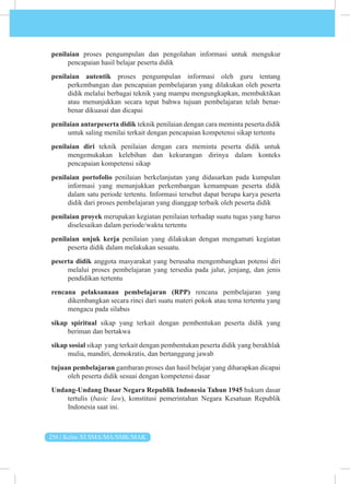 256 | Kelas XI SMA/MA/SMK/MAK
penilaian proses pengumpulan dan pengolahan informasi untuk mengukur
pencapaian hasil belajar peserta didik
penilaian autentik proses pengumpulan informasi oleh guru tentang
perkembangan dan pencapaian pembelajaran yang dilakukan oleh peserta
didik melalui berbagai teknik yang mampu mengungkapkan, membuktikan
atau menunjukkan secara tepat bahwa tujuan pembelajaran telah benar-
benar dikuasai dan dicapai
penilaian antarpeserta didik teknik penilaian dengan cara meminta peserta didik
untuk saling menilai terkait dengan pencapaian kompetensi sikap tertentu
penilaian diri teknik penilaian dengan cara meminta peserta didik untuk
mengemukakan kelebihan dan kekurangan dirinya dalam konteks
pencapaian kompetensi sikap
penilaian portofolio penilaian berkelanjutan yang didasarkan pada kumpulan
informasi yang menunjukkan perkembangan kemampuan peserta didik
dalam satu periode tertentu. Informasi tersebut dapat berupa karya peserta
didik dari proses pembelajaran yang dianggap terbaik oleh peserta didik
penilaian proyek merupakan kegiatan penilaian terhadap suatu tugas yang harus
diselesaikan dalam periode/waktu tertentu
penilaian unjuk kerja penilaian yang dilakukan dengan mengamati kegiatan
peserta didik dalam melakukan sesuatu.
peserta didik anggota masyarakat yang berusaha mengembangkan potensi diri
melalui proses pembelajaran yang tersedia pada jalur, jenjang, dan jenis
pendidikan tertentu
rencana pelaksanaan pembelajaran (RPP) rencana pembelajaran yang
dikembangkan secara rinci dari suatu materi pokok atau tema tertentu yang
mengacu pada silabus
sikap spiritual sikap yang terkait dengan pembentukan peserta didik yang
beriman dan bertakwa
sikap sosial sikap yang terkait dengan pembentukan peserta didik yang berakhlak
mulia, mandiri, demokratis, dan bertanggung jawab
tujuan pembelajaran gambaran proses dan hasil belajar yang diharapkan dicapai
oleh peserta didik sesuai dengan kompetensi dasar
Undang-Undang Dasar Negara Republik Indonesia Tahun 1945 hukum dasar
tertulis (basic law), konstitusi pemerintahan Negara Kesatuan Republik
Indonesia saat ini.
 