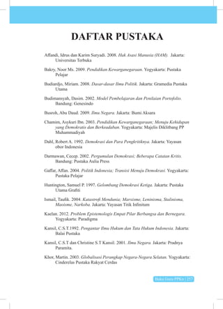 Buku Guru PPKn | 257
DAFTAR PUSTAKA
Affandi, Idrus dan Karim Suryadi. 2008. Hak Asasi Manusia (HAM). Jakarta:
Universitas Terbuka
Bakry, Noor Ms. 2009. Pendidikan Kewarganegaraan. Yogyakarta: Pustaka
Pelajar
Budiardjo, Miriam. 2008. Dasar-dasar Ilmu Politik. Jakarta: Gramedia Pustaka
Utama
Budimansyah, Dasim. 2002. Model Pembelajaran dan Penilaian Portofolio.
Bandung: Genesindo
Busroh, Abu Daud. 2009. Ilmu Negara. Jakarta: Bumi Aksara
Chamim, Asykuri Ibn. 2003. Pendidikan Kewarganegaraan; Menuju Kehidupan
yang Demokratis dan Berkeadaban. Yogyakarta: Majelis Diklitbang PP
Muhammadiyah
Dahl, Robert A. 1992. Demokrasi dan Para Pengkritiknya. Jakarta: Yayasan
obor Indonesia
Darmawan, Cecep. 2002. Pergumulan Demokrasi; Beberapa Catatan Kritis.
Bandung: Pustaka Aulia Press
Gaffar, Affan. 2004. Politik Indonesia; Transisi Menuju Demokrasi. Yogyakarta:
Pustaka Pelajar
Huntington, Samuel P. 1997. Gelombang Demokrasi Ketiga. Jakarta: Pustaka
Utama Grafiti
Ismail, Taufik. 2004. Katastrofi Mendunia; Marxisme, Leninisma, Stalinisma,
Maoisme, Narkoba. Jakarta: Yayasan Titik Infinitum
Kaelan. 2012. Problem Epistemologis Empat Pilar Berbangsa dan Bernegara.
Yogyakarta: Paradigma
Kansil, C.S.T.1992. Pengantar Ilmu Hukum dan Tata Hukum Indonesia. Jakarta:
Balai Pustaka
Kansil, C.S.T dan Christine S.T Kansil. 2001. Ilmu Negara. Jakarta: Pradnya
Paramita.
Khor, Martin. 2003. Globalisasi Perangkap Negara-Negara Selatan. Yogyakarta:
Cinderelas Pustaka Rakyat Cerdas
 