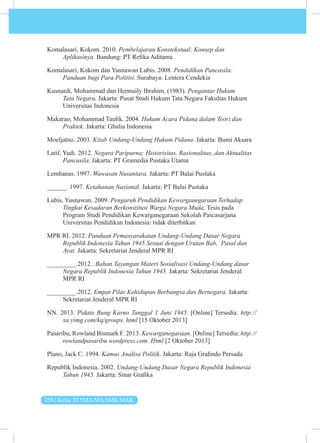 258 | Kelas XI SMA/MA/SMK/MAK
Komalasari, Kokom. 2010. Pembelajaran Konstekstual; Konsep dan
Aplikasinya. Bandung: PT Refika Aditama
Komalasari, Kokom dan Yusnawan Lubis. 2008. Pendidikan Pancasila:
Panduan bagi Para Politisi. Surabaya: Lentera Cendekia
Kusnardi, Mohammad dan Hermaily Ibrahim. (1983). Pengantar Hukum
Tata Negara. Jakarta: Pusat Studi Hukum Tata Negara Fakultas Hukum
Universitas Indonesia
Makarao, Mohammad Taufik. 2004. Hukum Acara Pidana dalam Teori dan
Praktek. Jakarta: Ghalia Indonesia
Moeljatno. 2003. Kitab Undang-Undang Hukum Pidana. Jakarta: Bumi Aksara
Latif, Yudi. 2012. Negara Paripurna; Historisitas, Rasionalitas, dan Aktualitas
Pancasila. Jakarta: PT Gramedia Pustaka Utama
Lemhanas. 1997. Wawasan Nusantara. Jakarta: PT Balai Pustaka
______. 1997. Ketahanan Nasional. Jakarta: PT Balai Pustaka
Lubis, Yusnawan. 2009. Pengaruh Pendidikan Kewarganegaraan Terhadap
Tingkat Kesadaran Berkonstitusi Warga Negara Muda. Tesis pada
Program Studi Pendidikan Kewarganegaraan Sekolah Pascasarjana
Universitas Pendidikan Indonesia: tidak diterbitkan
MPR RI. 2012. Panduan Pemasyarakatan Undang-Undang Dasar Negara
Republik Indonesia Tahun 1945 Sesuai dengan Urutan Bab, Pasal dan
Ayat. Jakarta: Sekretariat Jenderal MPR RI
_________.2012 . Bahan Tayangan Materi Sosialisasi Undang-Undang dasar
Negara Republik Indonesia Tahun 1945. Jakarta: Sekretariat Jenderal
MPR RI
_________.2012. Empat Pilar Kehidupan Berbangsa dan Bernegara. Jakarta:
Sekretariat Jenderal MPR RI
NN. 2013. Pidato Bung Karno Tanggal 1 Juni 1945. [Online] Tersedia: http://
xa.yimg.com/kq/groups. html [15 Oktober 2013]
Pasaribu, Rowland Bismark F. 2013. Kewarganegaraan. [Online] Tersedia: http://
rowlandpasaribu.wordpress.com. Html [2 Oktober 2013]
Plano, Jack C. 1994. Kamus Analisa Politik. Jakarta: Raja Grafindo Persada
Republik Indonesia. 2002. Undang-Undang Dasar Negara Republik Indonesia
Tahun 1945. Jakarta: Sinar Grafika
 