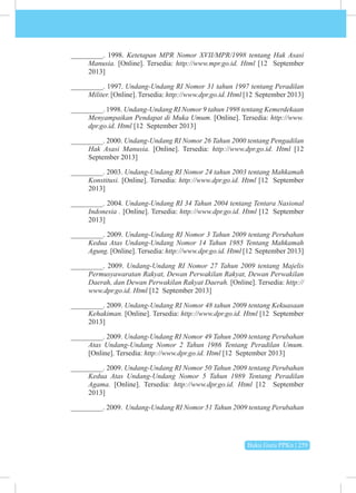 Buku Guru PPKn | 259
_________. 1998. Ketetapan MPR Nomor XVII/MPR/1998 tentang Hak Asasi
Manusia. [Online]. Tersedia: http://www.mpr.go.id. Html [12 September
2013]
_________. 1997. Undang-Undang RI Nomor 31 tahun 1997 tentang Peradilan
Militer. [Online]. Tersedia: http://www.dpr.go.id. Html [12 September 2013]
_________. 1998. Undang-Undang RI Nomor 9 tahun 1998 tentang Kemerdekaan
Menyampaikan Pendapat di Muka Umum. [Online]. Tersedia: http://www.
dpr.go.id. Html [12 September 2013]
_________. 2000. Undang-Undang RI Nomor 26 Tahun 2000 tentang Pengadilan
Hak Asasi Manusia. [Online]. Tersedia: http://www.dpr.go.id. Html [12
September 2013]
_________. 2003. Undang-Undang RI Nomor 24 tahun 2003 tentang Mahkamah
Konstitusi. [Online]. Tersedia: http://www.dpr.go.id. Html [12 September
2013]
_________. 2004. Undang-Undang RI 34 Tahun 2004 tentang Tentara Nasional
Indonesia . [Online]. Tersedia: http://www.dpr.go.id. Html [12 September
2013]
_________. 2009. Undang-Undang RI Nomor 3 Tahun 2009 tentang Perubahan
Kedua Atas Undang-Undang Nomor 14 Tahun 1985 Tentang Mahkamah
Agung. [Online]. Tersedia: http://www.dpr.go.id. Html [12 September 2013]
_________. 2009. Undang-Undang RI Nomor 27 Tahun 2009 tentang Majelis
Permusyawaratan Rakyat, Dewan Perwakilan Rakyat, Dewan Perwakilan
Daerah, dan Dewan Perwakilan Rakyat Daerah. [Online]. Tersedia: http://
www.dpr.go.id. Html [12 September 2013]
_________. 2009. Undang-Undang RI Nomor 48 tahun 2009 tentang Kekuasaan
Kehakiman. [Online]. Tersedia: http://www.dpr.go.id. Html [12 September
2013]
_________. 2009. Undang-Undang RI Nomor 49 Tahun 2009 tentang Perubahan
Atas Undang-Undang Nomor 2 Tahun 1986 Tentang Peradilan Umum.
[Online]. Tersedia: http://www.dpr.go.id. Html [12 September 2013]
_________. 2009. Undang-Undang RI Nomor 50 Tahun 2009 tentang Perubahan
Kedua Atas Undang-Undang Nomor 5 Tahun 1989 Tentang Peradilan
Agama. [Online]. Tersedia: http://www.dpr.go.id. Html [12 September
2013]
_________. 2009. Undang-Undang RI Nomor 51 Tahun 2009 tentang Perubahan
 