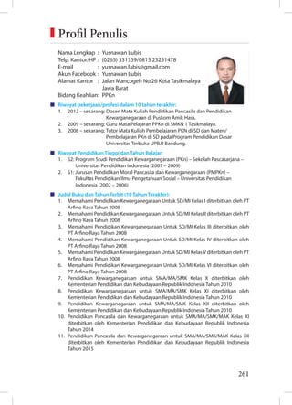 261
Nama Lengkap : Yusnawan Lubis
Telp. Kantor/HP : (0265) 331359/0813 23251478
E-mail : yusnawan.lubis@gmail.com
Akun Facebook : Yusnawan Lubis
Alamat Kantor : Jalan Mancogeh No.26 Kota Tasikmalaya
		 Jawa Barat
Bidang Keahlian: PPKn
Riwayat pekerjaan/profesi dalam 10 tahun terakhir:
1. 2012 – sekarang: Dosen Mata Kuliah Pendidikan Pancasila dan Pendidikan
		 Kewarganegaraan di Puskom Amik Hass.
2. 2009 – sekarang: Guru Mata Pelajaran PPKn di SMKN 1 Tasikmalaya.
3. 2008 – sekarang: Tutor Mata Kuliah Pembelajaran PKN di SD dan Materi/
		 Pembelajaran PKn di SD pada Program Pendidikan Dasar		
		 Universitas Terbuka UPBJJ Bandung.
Riwayat Pendidikan Tinggi dan Tahun Belajar:
1. S2: Program Studi Pendidikan Kewarganegaraan (PKn) – Sekolah Pascasarjana –
Universitas Pendidikan Indonesia (2007 – 2009)
2. S1: Jurusan Pendidikan Moral Pancasila dan Kewarganegaraan (PMPKn) –
Fakultas Pendidikan Ilmu Pengetahuan Sosial – Universitas Pendidikan
Indonesia (2002 – 2006)
Judul Buku dan Tahun Terbit (10 Tahun Terakhir):
1. Memahami Pendidikan Kewarganegaraan Untuk SD/MI Kelas I diterbitkan oleh PT
Arfino Raya Tahun 2008
2. Memahami Pendidikan Kewarganegaraan Untuk SD/MI Kelas II diterbitkan oleh PT
Arfino Raya Tahun 2008
3. Memahami Pendidikan Kewarganegaraan Untuk SD/MI Kelas III diterbitkan oleh
PT Arfino Raya Tahun 2008
4. Memahami Pendidikan Kewarganegaraan Untuk SD/MI Kelas IV diterbitkan oleh
PT Arfino Raya Tahun 2008
5. Memahami Pendidikan Kewarganegaraan Untuk SD/MI Kelas V diterbitkan oleh PT
Arfino Raya Tahun 2008
6. Memahami Pendidikan Kewarganegaraan Untuk SD/MI Kelas VI diterbitkan oleh
PT Arfino Raya Tahun 2008
7. Pendidikan Kewarganegaraan untuk SMA/MA/SMK Kelas X diterbitkan oleh
Kementerian Pendidikan dan Kebudayaan Republik Indonesia Tahun 2010
8. Pendidikan Kewarganegaraan untuk SMA/MA/SMK Kelas XI diterbitkan oleh
Kementerian Pendidikan dan Kebudayaan Republik Indonesia Tahun 2010
9. Pendidikan Kewarganegaraan untuk SMA/MA/SMK Kelas XII diterbitkan oleh
Kementerian Pendidikan dan Kebudayaan Republik Indonesia Tahun 2010
10. Pendidikan Pancasila dan Kewarganegaraan untuk SMA/MA/SMK/MAK Kelas XI
diterbitkan oleh Kementerian Pendidikan dan Kebudayaan Republik Indonesia
Tahun 2014
11. Pendidikan Pancasila dan Kewarganegaraan untuk SMA/MA/SMK/MAK Kelas XII
diterbitkan oleh Kementerian Pendidikan dan Kebudayaan Republik Indonesia
Tahun 2015
Foto penulis
3x3,5 cm
Profil Penulis
 