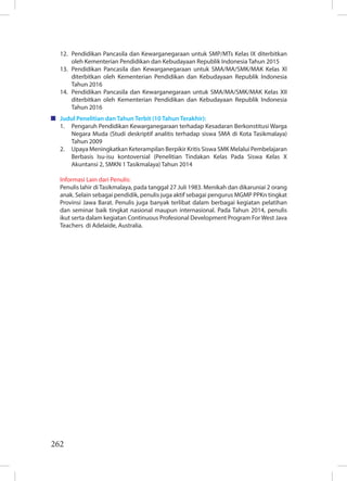 262
12. Pendidikan Pancasila dan Kewarganegaraan untuk SMP/MTs Kelas IX diterbitkan
oleh Kementerian Pendidikan dan Kebudayaan Republik Indonesia Tahun 2015
13. Pendidikan Pancasila dan Kewarganegaraan untuk SMA/MA/SMK/MAK Kelas XI
diterbitkan oleh Kementerian Pendidikan dan Kebudayaan Republik Indonesia
Tahun 2016
14. Pendidikan Pancasila dan Kewarganegaraan untuk SMA/MA/SMK/MAK Kelas XII
diterbitkan oleh Kementerian Pendidikan dan Kebudayaan Republik Indonesia
Tahun 2016
Judul Penelitian dan Tahun Terbit (10 Tahun Terakhir):
1. Pengaruh Pendidikan Kewarganegaraan terhadap Kesadaran Berkonstitusi Warga
Negara Muda (Studi deskriptif analitis terhadap siswa SMA di Kota Tasikmalaya)
Tahun 2009
2. Upaya Meningkatkan Keterampilan Berpikir Kritis Siswa SMK Melalui Pembelajaran
Berbasis Isu-isu kontoversial (Penelitian Tindakan Kelas Pada Siswa Kelas X
Akuntansi 2, SMKN 1 Tasikmalaya) Tahun 2014
Informasi Lain dari Penulis:
Penulis lahir di Tasikmalaya, pada tanggal 27 Juli 1983. Menikah dan dikaruniai 2 orang
anak. Selain sebagai pendidik, penulis juga aktif sebagai pengurus MGMP PPKn tingkat
Provinsi Jawa Barat. Penulis juga banyak terlibat dalam berbagai kegiatan pelatihan
dan seminar baik tingkat nasional maupun internasional. Pada Tahun 2014, penulis
ikut serta dalam kegiatan Continuous Profesional Development Program For West Java
Teachers di Adelaide, Australia.
 