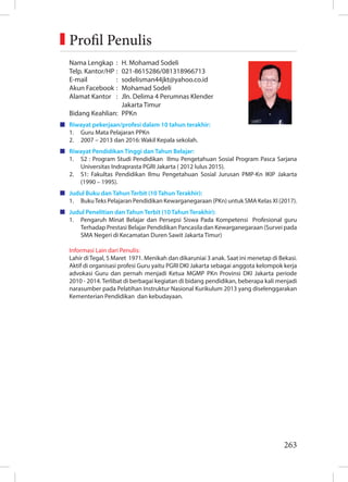 263
Nama Lengkap : H. Mohamad Sodeli
Telp. Kantor/HP : 021-8615286/081318966713
E-mail : sodelisman44jkt@yahoo.co.id
Akun Facebook : Mohamad Sodeli
Alamat Kantor : Jln. Delima 4 Perumnas Klender
		 Jakarta Timur
Bidang Keahlian: PPKn
Riwayat pekerjaan/profesi dalam 10 tahun terakhir:
1. Guru Mata Pelajaran PPKn
2. 2007 – 2013 dan 2016: Wakil Kepala sekolah.
Riwayat Pendidikan Tinggi dan Tahun Belajar:
1. S2 : Program Studi Pendidikan Ilmu Pengetahuan Sosial Program Pasca Sarjana
Universitas Indraprasta PGRI Jakarta ( 2012 lulus 2015).
2. S1: Fakultas Pendidikan Ilmu Pengetahuan Sosial Jurusan PMP-Kn IKIP Jakarta
(1990 – 1995).
Judul Buku dan Tahun Terbit (10 Tahun Terakhir):
1. BukuTeks Pelajaran Pendidikan Kewarganegaraan (PKn) untuk SMA Kelas XI (2017).
Judul Penelitian dan Tahun Terbit (10 Tahun Terakhir):
1. Pengaruh Minat Belajar dan Persepsi Siswa Pada Kompetensi Profesional guru
Terhadap Prestasi Belajar Pendidikan Pancasila dan Kewarganegaraan (Survei pada
SMA Negeri di Kecamatan Duren Sawit Jakarta Timur)
Informasi Lain dari Penulis:
Lahir diTegal, 5 Maret 1971. Menikah dan dikaruniai 3 anak. Saat ini menetap di Bekasi.
Aktif di organisasi profesi Guru yaitu PGRI DKI Jakarta sebagai anggota kelompok kerja
advokasi Guru dan pernah menjadi Ketua MGMP PKn Provinsi DKI Jakarta periode
2010 - 2014. Terlibat di berbagai kegiatan di bidang pendidikan, beberapa kali menjadi
narasumber pada Pelatihan Instruktur Nasional Kurikulum 2013 yang diselenggarakan
Kementerian Pendidikan dan kebudayaan.
Foto penulis
3x3,5 cm
Profil Penulis
 