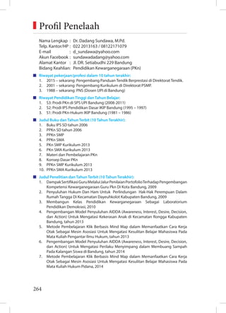 264
Nama Lengkap : Dr. Dadang Sundawa, M.Pd.
Telp. Kantor/HP : 022 2013163 / 08122171079
E-mail : d_sundawa@yahoo.com
Akun Facebook : sundawadadang@yahoo.com
Alamat Kantor : Jl. DR. Setiabudhi 229 Bandung
Bidang Keahlian: Pendidikan Kewarganegaraan (PKn)
Riwayat pekerjaan/profesi dalam 10 tahun terakhir:
1. 2015 – sekarang: Pengembang Panduan Tendik Berprestasi di Direktorat Tendik.
2. 2001 – sekarang: Pengembang Kurikulum di Direktorat PSMP.
3. 1988 – sekarang: PNS (Dosen UPI di Bandung)
Riwayat Pendidikan Tinggi dan Tahun Belajar:
1. S3: Prodi PKn di SPS UPI Bandung (2008-2011)
2. S2: Prodi IPS Pendidikan Dasar IKIP Bandung (1995 – 1997)
3. S1: Prodi PKn-Hukum IKIP Bandung (1981 – 1986)
Judul Buku dan Tahun Terbit (10 Tahun Terakhir):
1. Buku IPS SD tahun 2006
2. PPKn SD tahun 2006
3. PPKn SMP
4. PPKn SMA
5. PKn SMP Kurikulum 2013
6. PKn SMA Kurikulum 2013
7. Materi dan Pembelajaran PKn
8. Konsep Dasar PKn
9. PPKn SMP Kurikulum 2013
10. PPKn SMA Kurikulum 2013
Judul Penelitian dan Tahun Terbit (10 Tahun Terakhir):
1. DampakSertifikasiGuruMelaluiJalurPenilaianPortofolioTerhadapPengembangan
Kompetensi Kewarganegaraan Guru Pkn Di Kota Bandung, 2009
2. Penyuluhan Hukum Dan Ham Untuk Perlindungan Hak-Hak Perempuan Dalam
Rumah Tangga Di Kecamatan Dayeuhkolot Kabupaten Bandung, 2009
3. Membangun Kelas Pendidikan Kewarganegaraan Sebagai Laboratorium
Pendidikan Demokrasi, 2010
4. Pengembangan Model Penyuluhan AIDDA (Awareness, Interest, Desire, Decision,
dan Action) Untuk Mengatasi Kekerasan Anak di Kecamatan Rongga Kabupaten
Bandung, tahun 2013
5. Metode Pembelajaran Klik Berbasis Mind Map dalam Memanfaatkan Cara Kerja
Otak Sebagai Mesin Asosiasi Untuk Mengatasi Kesulitan Belajar Mahasiswa Pada
Mata Kuliah Pengantar Ilmu Hukum, tahun 2013
6. Pengembangan Model Penyuluhan AIDDA (Awareness, Interest, Desire, Decision,
dan Action) Untuk Mengatasi Perilaku Menyimpang dalam Membuang Sampah
Pada Kalangan Siswa di Bandung, tahun 2014
7. Metode Pembelajaran Klik Berbasis Mind Map dalam Memanfaatkan Cara Kerja
Otak Sebagai Mesin Asosiasi Untuk Mengatasi Kesulitan Belajar Mahasiswa Pada
Mata Kuliah Hukum Pidana, 2014
Profil Penelaah
 