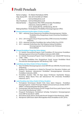 267
Nama Lengkap : Dr. Kokom Komalasari, M.Pd.
Telp. Kantor/HP : 022-2013163/08122174034
E-mail : komsari36@yahoo.co.id
Akun Facebook : komsari36@yahoo.co.id
Alamat Kantor : Departemen PKn FPIPS Universitas Pendidikan
		 Indonesia, Gedung FPIPS Lt. 2. UPI
		 Jl. Dr. Setiabudhi No. 229 Bandung. 40154
Bidang Keahlian: Pembelajaran Pendidikan Kewarganegaraan (PKn)
Riwayat pekerjaan/profesi dalam 10 tahun terakhir:
1. 2001 – sekarang: Dosen Departemen Pendidikan Kewarganegaraan, Fakultas
		 Pendidikan Ilmu Pengetahuan Sosial, Universitas Pendidikan 
		 Indonesia.
2. 2012 – 2014: Anggota Satuan Penjaminan Mutu (SPM) Universitas Pendidikan
		 Indonesia.
3. 2010 – sekarang: Instruktur Pendidikan dan Latihan Profesi Guru (PLPG)
4. 2011 – sekarang: Penilai Buku Non Teks Pelajaran bidang Pendidikan
		 Kewarganegaraan, Pusat Kurikulum dan Perbukuan
		 Kemendikbud.
Riwayat Pendidikan Tinggi dan Tahun Belajar:
1. S3: Sekolah Pascasarjana/Program Studi Pendidikan IPS Konsentrasi Pendidikan
Kewarganegaraan/Universitas Pendidikan Indonesia (2005-2009)
2. S2: Sekolah Pascasarjana/Program Studi Pendidikan Luar Sekolah/IKIP Bandung
(1996 – 1999)
3. S1: Fakultas Pendidikan Ilmu Pengetahuan Sosial/ Jurusan Pendidikan Moral
Pancasila dan Kewarganegaraan/ IKIP Bandung (1990 – 1995)
Judul Buku dan Tahun Terbit (10 Tahun Terakhir):
1. Buku Pendidikan Kewarganegaraan untuk SMP/MTs dan SMA/MA, Penerbit Swasta
di Bandung.
2. Building Civic Competences in Global Era Through Civic Education: Problem and
Prospect, Bandung: Laboratorium Pendidikan Kewarganegaraan Universitas
Pendidikan Indonesia, (2009).
3. Pendidikan Karakter: Nilai Inti Bagi Upaya Pembinaan Kepribadian Bangsa,
Bandung: Widya Aksara Press dan laboratorium PKn Universitas Pendidikan
Indonesia. (2011).
Judul Penelitian dan Tahun Terbit (10 Tahun Terakhir):
1. Peningkatan Kemampuan Berpikir Kritis Siswa dalam Pelajaran Pendidikan
Kewarganegaraan melalui Penerapan Model Controversial Issues di kelas XII-IPA 1
SMAN 1 Lembang Kabupaten Bandung, (2007).
2. Perlindungan Hak-Hak Pembantu Rumah Tangga (Studi Kasus pada Yayasan Sosial
Purna Karya Kota Bandung)”, (2007).
3. Pengaruh Pembelajaran Kontekstual terhadap Kompetensi Kewarganegaraan
Siswa SMP di Jawa Barat”, (2009).
4. Resosialisasi Anak Jalanan (Studi pada Rumah Singgah di Kota Bandung), (2009).
5. Manajemen SDM-Dosen dalam Meningkatkan Mutu Pendidikan di UPI, (2010).
Profil Penelaah
 