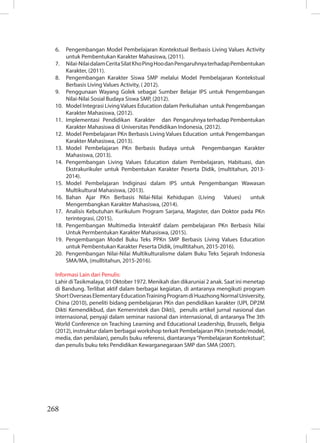 268
6. Pengembangan Model Pembelajaran Kontekstual Berbasis Living Values Activity
untuk Pembentukan Karakter Mahasiswa, (2011).
7. Nilai-NilaidalamCeritaSilatKhoPingHoodanPengaruhnyaterhadapPembentukan
Karakter, (2011).
8. Pengembangan Karakter Siswa SMP melalui Model Pembelajaran Kontekstual
Berbasis Living Values Activity, ( 2012).
9. Penggunaan Wayang Golek sebagai Sumber Belajar IPS untuk Pengembangan
Nilai-Nilai Sosial Budaya Siswa SMP, (2012).
10. Model Integrasi LivingValues Education dalam Perkuliahan untuk Pengembangan
Karakter Mahasiswa, (2012).
11. Implementasi Pendidikan Karakter dan Pengaruhnya terhadap Pembentukan
Karakter Mahasiswa di Universitas Pendidikan Indonesia, (2012).
12. Model Pembelajaran PKn Berbasis Living Values Education untuk Pengembangan
Karakter Mahasiswa, (2013).
13. Model Pembelajaran PKn Berbasis Budaya untuk Pengembangan Karakter
Mahasiswa, (2013).
14. Pengembangan Living Values Education dalam Pembelajaran, Habituasi, dan
Ekstrakurikuler untuk Pembentukan Karakter Peserta Didik, (multitahun, 2013-
2014).
15. Model Pembelajaran Indiginasi dalam IPS untuk Pengembangan Wawasan
Multikultural Mahasiswa, (2013).
16. Bahan Ajar PKn Berbasis Nilai-Nilai Kehidupan (Living Values) untuk
Mengembangkan Karakter Mahasiswa, (2014).
17. Analisis Kebutuhan Kurikulum Program Sarjana, Magister, dan Doktor pada PKn
terintegrasi, (2015).
18. Pengembangan Multimedia Interaktif dalam pembelajaran PKn Berbasis Nilai
Untuk Permbentukan Karakter Mahasiswa, (2015).
19. Pengembangan Model Buku Teks PPKn SMP Berbasis Living Values Education
untuk Pembentukan Karakter Peserta Didik, (mulltitahun, 2015-2016).
20. Pengembangan Nilai-Nilai Multikulturalisme dalam Buku Teks Sejarah Indonesia
SMA/MA, (mulltitahun, 2015-2016).
Informasi Lain dari Penulis:
Lahir diTasikmalaya, 01 Oktober 1972. Menikah dan dikaruniai 2 anak. Saat ini menetap
di Bandung. Terlibat aktif dalam berbagai kegiatan, di antaranya mengikuti program
ShortOverseasElementaryEducationTrainingProgramdiHuazhongNormalUniversity,
China (2010), peneliti bidang pembelajaran PKn dan pendidikan karakter (UPI, DP2M
Dikti Kemendikbud, dan Kemenristek dan Dikti), penulis artikel jurnal nasional dan
internasional, penyaji dalam seminar nasional dan internasional, di antaranya The 3th
World Conference on Teaching Learning and Educational Leadership, Brussels, Belgia
(2012), instruktur dalam berbagai workshop terkait Pembelajaran PKn (metode/model,
media, dan penilaian), penulis buku referensi, diantaranya“Pembelajaran Kontekstual”,
dan penulis buku teks Pendidikan Kewarganegaraan SMP dan SMA (2007).
 