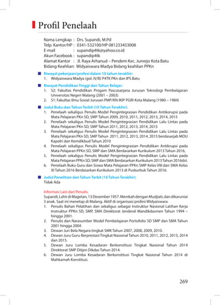 269
Nama Lengkap : Drs. Supandi, M.Pd
Telp. Kantor/HP : 0341-532100/HP 081233453008
E-mail : supandip4tk@yahoo.co.id
Akun Facebook : supandip4tk
Alamat Kantor : Jl. Raya Arhanud – Pendem Kec. Junrejo Kota Batu
Bidang Keahlian: Widyaiswara Madya Bidang keahlian PPKn
Riwayat pekerjaan/profesi dalam 10 tahun terakhir:
1. Widyaiswara Madya (gol. IV/B) P4TK PKn dan IPS Batu
Riwayat Pendidikan Tinggi dan Tahun Belajar:
1. S2: Fakultas Pendidikan Progam Pascasarjana Jurusan Teknologi Pembelajaran
Universitas Negeri Malang (2001 – 2003)
2. S1: Fakultas Ilmu Sosial Jurusan PMP/KN IKIP PGRI Kota Malang (1980 – 1984)
Judul Buku dan Tahun Terbit (10 Tahun Terakhir):
1. Penelaah sekaligus Penulis Model Pengintegrasian Pendidikan Antikorupsi pada
Mata Pelajaran PKn SD, SMP Tahun 2009, 2010, 2011, 2012, 2013, 2014, 2015
2. Penelaah sekaligus Penulis Model Pengintegrasian Pendidikan Lalu Lintas pada
Mata Pelajaran PKn SD, SMP Tahun 2011, 2012, 2013, 2014, 2015
3. Penelaah sekaligus Penulis Model Pengintegrasian Pendidikan Lalu Lintas pada
Mata Pelajaran PKn SD, SMP Tahun 2011, 2012, 2013, 2014, 2015 berdasarjab MOU
Kapolri dan Kemdikbud Tahun 2010
4. Penelaah sekaligus Penulis Model Pengintegrasian Pendidikan Antikrupsi pada
Mata Pelajaran PPKn SD, SMP dan SMA Berdasarkan Kurikulum 2013 Tahun 2016,
5. Penelaah sekaligus Penulis Model Pengintegrasian Pendidikan Lalu Lintas pada
MataPelajaranPPKnSD,SMPdanSMABerdasarkanKurikulum2013Tahun2016dst.
6. Penelaah Buku Guru dan Siswa Mata Pelajaran PPKn SMP Kelas VIII dan SMA Kelas
XI Tahun 2016 Berdasarkan Kurikulum 2013 di Puskurbuk Tahun 2016.
Judul Penelitian dan Tahun Terbit (10 Tahun Terakhir):
Tidak Ada
Informasi Lain dari Penulis:
Supandi,LahirdiMagetan,13Desember1957.MenikahdenganMudjiati,dandikaruniai
3 anak. Saat ini menetap di Malang. Aktif di organisasi profesi Widyaiswara.
1. Penulis Bahan Pelatihan dan sekaligus sebagai Instruktur Nasional Latihan Kerja
Instruktur PPKn SD, SMP, SMA Direktorat Jenderal Mandikdasmen Tahun 1994 –
hingga 2001.
2. Penulis dan Narasumber Model Pembelajaran Portofolio SD SMP dan SMA Tahun
2001 hingga 2004.
3. Dewan Juri Bela Negara tingkat SMK Tahun 2007, 2008, 2009, 2010.
4. Dewan Juru Guru Berprestasi Tingkat Nasional Tahun 2010, 2011, 2012, 2013, 2014
dan 2015.
5. Dewan Juru Lomba Kesadaran Berkonstitusi Tingkat Nasional Tahun 2014
Direktorat SMP Ditjen Dikdas Tahun 2014.
6. Dewan Juru Lomba Kesadaran Berkonstitusi Tingkat Nasional Tahun 2014 di
Mahkamah Konstitusi.
Profil Penelaah
 