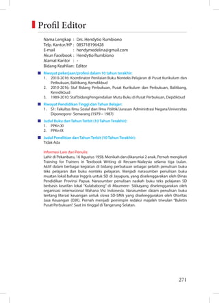 271
Nama Lengkap : Drs. Hendytio Rumbiono
Telp. Kantor/HP : 085718196428
E-mail : hendymedelina@gmail.com
Akun Facebook : Hendytio Rumbiono
Alamat Kantor : -
Bidang Keahlian: Editor
Riwayat pekerjaan/profesi dalam 10 tahun terakhir:
1. 2010-2016: Koordinator Penilaian Buku Nonteks Pelajaran di Pusat Kurikulum dan
Petbukuan, Balitbang, Kemdikbud
2. 2010-2016: Staf Bidang Perbukuan, Pusat Kurikulum dan Perbukuan, Balitbang,
Kemdikbud
3. 1989-2010: Staf bidangPengendalian Mutu Buku di Pusat Perbukuan, Depdikbud
Riwayat Pendidikan Tinggi dan Tahun Belajar:
1. S1: Fakultas Ilmu Sosial dan Ilmu Politik/Jurusan Administrasi Negara/Universitas
Diponegoro- Semarang (1979 – 1987)
Judul Buku dan Tahun Terbit (10 Tahun Terakhir):
1. PPKn XI
2. PPKn IX
Judul Penelitian dan Tahun Terbit (10 Tahun Terakhir):
Tidak Ada
Informasi Lain dari Penulis:
Lahir di Pekanbaru, 16 Agustus 1958. Menikah dan dikaruniai 2 anak. Pernah mengikuti
Training for Trainers in Textbook Writing di Recsam-Malaysia selama tiga bulan.
Aktif dalam berbagai kegiatan di bidang perbukuan sebagai pelatih penulisan buku
teks pelajaran dan buku nonteks pelajaran. Menjadi narasumber penulisan buku
muatan lokal bahasa Inggris untuk SD di Jayapura, yang diselenggarakan oleh Dinas
Pendidikan Provinsi Papua. Narasumber penulisan naskah buku teks pelajaran SD
berbasis kearifan lokal “Kulababong” di Maumere- Sikkayang diselenggarakan oleh
organisasi internasional Wahana Visi Indonesia. Narasumber dalam penulisan buku
tentang literasi keuangan untuk siswa SD-SMA yang diselenggarakan oleh Otoritas
Jasa Keuangan (OJK). Pernah menjadi pemimpin redaksi majalah triwulan “Buletin
Pusat Perbukuan”. Saat ini tinggal di Tangerang Selatan.
Profil Editor
 