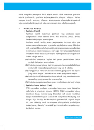 Buku Guru PPKn | 29
untuk mengukur pencapaian hasil belajar peserta didik mencakup: penilaian
otentik, penilaian diri, penilaian berbasis portofolio, ulangan, ulangan harian,
ulangan tengah semester, ulangan akhir semester, ujian tingkat kompetensi,
ujian mutu tingkat kompetensi, ujian nasional, dan ujian sekolah/madrasah.
2. Pendekatan Penilaian
1) Penilaian Otentik
Penilaian otentik merupakan penilaian yang dilakukan secara
komprehensif untuk menilai mulai dari masukan (input), proses,
dan keluaran (output) pembelajaran.
Penilaian otentik adalah proses pengumpulan informasi oleh guru
tentang perkembangan dan pencapaian pembelajaran yang dilakukan
oleh peserta didik melalui berbagai teknik yang mampu mengungkapkan,
membuktikan atau menunjukkan secara tepat bahwa tujuan pembelajaran
telah benar-benar dikuasai dan dicapai. Beberapa karakteristik penilaian
otentik sebagai berikut.
(1) Penilaian merupakan bagian dari proses pembelajaran, bukan
terpisah dari proses pembelajaran.
(2) Penilaian mencerminkan hasil proses pembelajaran pada kehidupan
nyata, tidak berdasarkan pada kondisi yang ada di sekolah.
(3) Menggunakan bermacam-macam instrumen, pengukuran dan metode
yang sesuai dengan karakteristik dan esensi pengalaman belajar.
(4) Penilaian bersifat komprehensif dan holistik yang mencakup semua
ranah sikap, pengetahuan, dan keterampilan.
(5) Penilaian mencakup penilaian proses pembelajaran dan hasil belajar.
2) Penilaian Acuan Kriteria (PAK)
PAK merupakan penilaian pencapaian kompetensi yang didasarkan
pada kriteria ketuntasan minimal (KKM). KKM merupakan kriteria
ketuntasan belajar minimal yang ditentukan oleh satuan pendidikan
dengan mempertimbangkan karakteristik Kompetensi Dasar yang akan
dicapai, daya dukung, dan karakteristik peserta didik. Sejalan dengan
ini, guru didorong untuk menerapkan prinsip-prinsip pembelajaran
tuntas (mastery learning) serta tidak berorientasi pada pencapaian target
kurikulum semata.
 