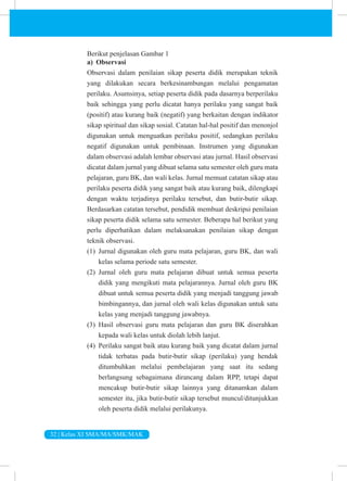 32 | Kelas XI SMA/MA/SMK/MAK
Berikut penjelasan Gambar 1
a) Observasi
Observasi dalam penilaian sikap peserta didik merupakan teknik
yang dilakukan secara berkesinambungan melalui pengamatan
perilaku. Asumsinya, setiap peserta didik pada dasarnya berperilaku
baik sehingga yang perlu dicatat hanya perilaku yang sangat baik
(positif) atau kurang baik (negatif) yang berkaitan dengan indikator
sikap spiritual dan sikap sosial. Catatan hal-hal positif dan menonjol
digunakan untuk menguatkan perilaku positif, sedangkan perilaku
negatif digunakan untuk pembinaan. Instrumen yang digunakan
dalam observasi adalah lembar observasi atau jurnal. Hasil observasi
dicatat dalam jurnal yang dibuat selama satu semester oleh guru mata
pelajaran, guru BK, dan wali kelas. Jurnal memuat catatan sikap atau
perilaku peserta didik yang sangat baik atau kurang baik, dilengkapi
dengan waktu terjadinya perilaku tersebut, dan butir-butir sikap.
Berdasarkan catatan tersebut, pendidik membuat deskripsi penilaian
sikap peserta didik selama satu semester. Beberapa hal berikut yang
perlu diperhatikan dalam melaksanakan penilaian sikap dengan
teknik observasi.
(1) Jurnal digunakan oleh guru mata pelajaran, guru BK, dan wali
kelas selama periode satu semester.
(2) Jurnal oleh guru mata pelajaran dibuat untuk semua peserta
didik yang mengikuti mata pelajarannya. Jurnal oleh guru BK
dibuat untuk semua peserta didik yang menjadi tanggung jawab
bimbingannya, dan jurnal oleh wali kelas digunakan untuk satu
kelas yang menjadi tanggung jawabnya.
(3) Hasil observasi guru mata pelajaran dan guru BK diserahkan
kepada wali kelas untuk diolah lebih lanjut.
(4) Perilaku sangat baik atau kurang baik yang dicatat dalam jurnal
tidak terbatas pada butir-butir sikap (perilaku) yang hendak
ditumbuhkan melalui pembelajaran yang saat itu sedang
berlangsung sebagaimana dirancang dalam RPP, tetapi dapat
mencakup butir-butir sikap lainnya yang ditanamkan dalam
semester itu, jika butir-butir sikap tersebut muncul/ditunjukkan
oleh peserta didik melalui perilakunya.
 