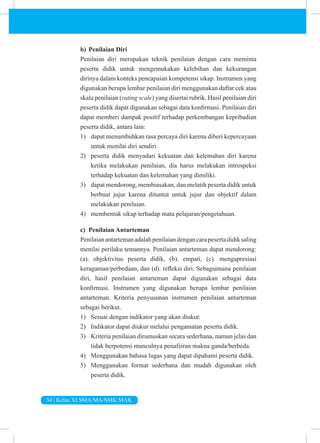 34 | Kelas XI SMA/MA/SMK/MAK
b) Penilaian Diri
Penilaian diri merupakan teknik penilaian dengan cara meminta
peserta didik untuk mengemukakan kelebihan dan kekurangan
dirinya dalam konteks pencapaian kompetensi sikap. Instrumen yang
digunakan berupa lembar penilaian diri menggunakan daftar cek atau
skala penilaian (rating scale) yang disertai rubrik. Hasil penilaian diri
peserta didik dapat digunakan sebagai data konfirmasi. Penilaian diri
dapat memberi dampak positif terhadap perkembangan kepribadian
peserta didik, antara lain:
1) dapat menumbuhkan rasa percaya diri karena diberi kepercayaan
untuk menilai diri sendiri.
2) peserta didik menyadari kekuatan dan kelemahan diri karena
ketika melakukan penilaian, dia harus melakukan introspeksi
terhadap kekuatan dan kelemahan yang dimiliki.
3) dapat mendorong, membiasakan, dan melatih peserta didik untuk
berbuat jujur karena dituntut untuk jujur dan objektif dalam
melakukan penilaian.
4) membentuk sikap terhadap mata pelajaran/pengetahuan.
c) Penilaian Antarteman
Penilaianantartemanadalahpenilaiandengancarapesertadidiksaling
menilai perilaku temannya. Penilaian antarteman dapat mendorong:
(a). objektivitas peserta didik, (b). empati, (c). mengapresiasi
keragaman/perbedaan, dan (d). refleksi diri. Sebagaimana penilaian
diri, hasil penilaian antarteman dapat digunakan sebagai data
konfirmasi. Instrumen yang digunakan berupa lembar penilaian
antarteman. Kriteria penyusunan instrumen penilaian antarteman
sebagai berikut.
1) Sesuai dengan indikator yang akan diukur.
2) Indikator dapat diukur melalui pengamatan peserta didik.
3) Kriteria penilaian dirumuskan secara sederhana, namun jelas dan
tidak berpotensi munculnya penafsiran makna ganda/berbeda.
4) Menggunakan bahasa lugas yang dapat dipahami peserta didik.
5) Menggunakan format sederhana dan mudah digunakan oleh
peserta didik.
 