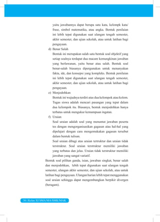 36 | Kelas XI SMA/MA/SMK/MAK
yaitu jawabannya dapat berupa satu kata, kelompk kata/
frase, simbol matematika, atau angka. Bentuk penilaian
ini lebih tepat digunakan saat ulangan tengah semester,
akhir semester, dan ujian sekolah, atau untuk latihan bagi
pengayaan.
d) Benar Salah
Bentuk ini merupakan salah satu bentuk soal objektif yang
setiap soalnya terdapat dua macam kemungkinan jawaban
yang berlawanan, yaitu benar atau salah. Bentuk soal
benar-salah biasanya dipergunakan untuk menanyakan
fakta, ide, dan konsepsi yang kompleks. Bentuk penilaian
ini lebih tepat digunakan saat ulangan tengah semester,
akhir semester, dan ujian sekolah, atau untuk latihan bagi
pengayaan.
e) Menjodohkan
Bentuk ini wujudnya terdiri atas dua kelompok atau kolom.
Tugas siswa adalah mencari pasangan yang tepat dalam
dua kelompok itu. Biasanya, bentuk menjodohkan hanya
terbatas untuk mengukur kemampuan ingatan.
f) Uraian
Soal uraian adalah soal yang menuntut jawaban peserta
tes dengan mengorganisasikan gagasan atau hal-hal yang
dipelajari dengan cara mengemukakan gagasan tersebut
dalam bentuk tulisan.
Soal uraian dibagi atas uraian tertruktur dan uraian tidak
terstruktur. Soal uraian terstruktur memiliki jawaban
yang terbatas dan jelas. Uraian tidak terstruktur memiliki
jawaban yang sangat variatif.
Bentuk soal pilihan ganda, isian, jawaban singkat, benar salah
dan menjodohkan, lebih tepat digunakan saat ulangan tengah
semester, ulangan akhir semester, dan ujian sekolah, atau untuk
latihan bagi pengayaan. Ulangan harian lebih tepat menggunakan
soal uraian sehingga dapat mengembangkan berpikir divergen
(beragam).
 