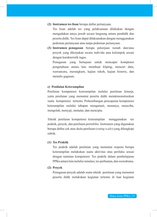 Buku Guru PPKn | 37
(2) Instrumen tes lisan berupa daftar pertanyaan.
Tes lisan adalah tes yang pelaksanaan dilakukan dengan
mengadakan tanya jawab secara langsung antara pendidik dan
peserta didik. Tes lisan dapat dilaksanakan dengan menggunakan
pedoman pertanyaan atau tanpa pedoman pertanyaan.
(3) Instrumen penugasan berupa pekerjaan rumah dan/atau
proyek yang dikerjakan secara individu atau kelompok sesuai
dengan karakteristik tugas.
Penugasan yang bertujuan untuk mencapai komptensi
pengetahuan antara lain membuat kliping, mencari data,
wawancara, merangkum, kajian tokoh, kajian historis, dan
menulis gagasan,
e) Penilaian Keterampilan
Penilaian kompetensi keterampilan melalui penilaian kinerja,
yaitu penilaian yang menuntut peserta didik mendemonstrasikan
suatu kompetensi tertentu. Perkembangan pencapaian kompetensi
keterampilan melalui tahapan mengamati, menanya, mencoba,
mengolah, menyaji, menalar, dan mencipta.
Teknik penilaian kompetensi keterampilan menggunakan tes
praktik, proyek, dan penilaian portofolio. Instrumen yang digunakan
berupa daftar cek atau skala penilaian (rating scale) yang dilengkapi
rubrik.
(1) Tes Praktik
Tes praktik adalah penilaian yang menuntut respons berupa
keterampilan melakukan suatu aktivitas atau perilaku sesuai
dengan tuntutan kompetensi. Tes praktik dalam pembelajaran
PPKn antara lain melalui simulasi, tes perbuatan, dan sosiodrama.
(2) Proyek
Penugasan proyek adalah suatu teknik penilaian yang menuntut
peserta didik melakukan kegiatan tertentu di luar kegiatan
 