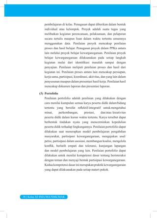 38 | Kelas XI SMA/MA/SMK/MAK
pembelajaran di kelas. Penugasan dapat diberikan dalam bentuk
individual atau kelompok. Proyek adalah suatu tugas yang
melibatkan kegiatan perencanaan, pelaksanaan, dan pelaporan
secara tertulis maupun lisan dalam waktu tertentu umumnya
menggunakan data. Penilaian proyek mencakup penilaian
proses dan hasil belajar. Penugasan proyek dalam PPKn antara
lain melalui proyek belajar kewarganegaraan. Penilaian proyek
belajar kewarganegaraan dilaksanakan pada setiap langkah
kegiatan mulai dari identifikasi masalah sampai dengan
penyajian. Penilaian meliputi penilaian proses dan hasil dari
kegiatan ini. Penilaian proses antara lain mencakup persiapan,
kerja sama, partisipasi, koordinasi, aktivitas, dan yang lain dalam
penyusunan maupun dalam presentasi hasil kerja. Penilaian hasil
mencakup dokumen laporan dan presentasi laporan.
(3) Portofolio
Penilaian portofolio adalah penilaian yang dilakukan dengan
cara menilai kumpulan semua karya peserta didik dalambidang
tertentu yang bersifat reflektif-integratif untuk mengetahui
minat, perkembangan, prestasi, dan/atau kreativitas
peserta didik dalam kurun waktu tertentu. Karya tersebut dapat
berbentuk tindakan nyata yang mencerminkan kepedulian
peserta didik terhadap lingkungannya. Penilaian portofolio dapat
dilakukan saat menerapkan model pembelajaran pengabdian
masyarakat, partisipasi kewarganegaraan, mengajukan usul/
petisi, partisipasi dalam asosiasi, membangun koalisi, mengelola
konflik, berlatih empati dan toleransi, kunjungan lapangan
dan model pembelajaran yang lain. Penilaian portofolio dapat
dilakukan untuk menilai kompetensi dasar tentang berinteraksi
dengan teman dan menyaji bentuk partisipasi kewarganegaraan.
Kedua kompetensi dasar ini merupakan praktik kewarganegaraan
yang dapat dilaksanakan pada setiap materi pokok.
 