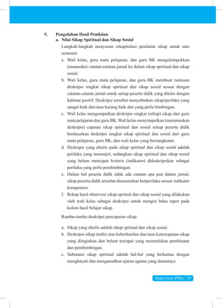 Buku Guru PPKn | 39
5. Pengolahan Hasil Penilaian
a. Nilai Sikap Spiritual dan Sikap Sosial
Langkah-langkah menyusun rekapitulasi penilaian sikap untuk satu
semester.
a. Wali kelas, guru mata pelajaran, dan guru BK mengelompokkan
(menandai) catatan-catatan jurnal ke dalam sikap spiritual dan sikap
sosial.
b. Wali kelas, guru mata pelajaran, dan guru BK membuat rumusan
deskripsi singkat sikap spiritual dan sikap sosial sesuai dengan
catatan-catatan jurnal untuk setiap peserta didik yang ditulis dengan
kalimat positif. Deskripsi tersebut menyebutkan sikap/perilaku yang
sangat baik dan/atau kurang baik dan yang perlu bimbingan.
c. Wali kelas mengumpulkan deskripsi singkat (rekap) sikap dari guru
mata pelajaran dan guru BK. Wali kelas menyimpulkan (merumuskan
deskripsi) capaian sikap spiritual dan sosial setiap peserta didik
berdasarkan deskripsi singkat sikap spiritual dan sosial dari guru
mata pelajaran, guru BK, dan wali kelas yang bersangkutan.
d. Deskripsi yang ditulis pada sikap spiritual dan sikap sosial adalah
perilaku yang menonjol, sedangkan sikap spiritual dan sikap sosial
yang belum mencapai kriteria (indikator) dideskripsikan sebagai
perilaku yang perlu pembimbingan.
e. Dalam hal peserta didik tidak ada catatan apa pun dalam jurnal,
sikap peserta didik tersebut diasumsikan berperilaku sesuai indikator
kompetensi.
f. Rekap hasil observasi sikap spritual dan sikap sosial yang dilakukan
oleh wali kelas sebagai deskripsi untuk mengisi buku rapor pada
kolom hasil belajar sikap.
Rambu-rambu deskripsi pencapaian sikap:
a. Sikap yang ditulis adalah sikap spritual dan sikap sosial.
b. Deskripsi sikap terdiri atas keberhasilan dan/atau ketercapaian sikap
yang diinginkan dan belum tercapai yang memerlukan pembinaan
dan pembimbingan.
c. Substansi sikap spiritual adalah hal-hal yang berkaitan dengan
menghayati dan mengamalkan ajaran agama yang dianutnya.
 
