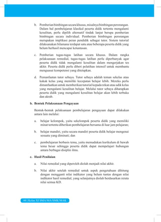 44 | Kelas XI SMA/MA/SMK/MAK
b. Pemberianbimbingansecarakhusus,misalnyabimbinganperorangan.
Dalam hal pembelajaran klasikal peserta didik tertentu mengalami
kesulitan, perlu dipilih alternatif tindak lanjut berupa pemberian
bimbingan secara individual. Pemberian bimbingan perorangan
merupakan implikasi peran pendidik sebagai tutor. Sistem tutorial
dilaksanakan bilamana terdapat satu atau beberapa peserta didik yang
belum berhasil mencapai ketuntasan.
c. Pemberian tugas-tugas latihan secara khusus. Dalam rangka
pelaksanaan remedial, tugas-tugas latihan perlu diperbanyak agar
peserta didik tidak mengalami kesulitan dalam mengerjakan tes
akhir. Peserta didik perlu diberi pelatihan intensif untuk membantu
menguasai kompetensi yang ditetapkan.
d. Pemanfaatan tutor sebaya. Tutor sebaya adalah teman sekelas atau
kakak kelas yang memiliki kecepatan belajar lebih. Mereka perlu
dimanfaatkan untuk memberikan tutorial kepada rekan atau adik kelas
yang mengalami kesulitan belajar. Melalui tutor sebaya diharapkan
peserta didik yang mengalami kesulitan belajar akan lebih terbuka
dan akrab.
b. Bentuk Pelaksanaan Pengayaan
Bentuk-bentuk pelaksanaan pembelajaran pengayaan dapat dilakukan
antara lain melalui:
a. belajar kelompok, yaitu sekelompok peserta didik yang memiliki
minat tertentu diberikan pembelajaran bersama di luar jam pelajaran;
b. belajar mandiri, yaitu secara mandiri peserta didik belajar mengenai
sesuatu yang diminati; dan
c. pembelajaran berbasis tema, yaitu memadukan kurikulum di bawah
tema besar sehingga peserta didik dapat mempelajari hubungan
antara berbagai disiplin ilmu.
c. Hasil Penilaian
a. Nilai remedial yang diperoleh diolah menjadi nilai akhir.
b. Nilai akhir setelah remedial untuk aspek pengetahuan dihitung
dengan mengganti nilai indikator yang belum tuntas dengan nilai
indikator hasil remedial, yang selanjutnya diolah berdasarkan rerata
nilai semua KD.
 