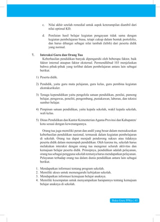 Buku Guru PPKn | 45
c. Nilai akhir setelah remedial untuk aspek keterampilan diambil dari
nilai optimal KD.
d. Penilaian hasil belajar kegiatan pengayaan tidak sama dengan
kegiatan pembelajaran biasa, tetapi cukup dalam bentuk portofolio,
dan harus dihargai sebagai nilai tambah (lebih) dari peserta didik
yang normal.
7. Interaksi Guru dan Orang Tua
Keberhasilan pendidikan banyak dipengaruhi oleh beberapa faktor, baik
faktor internal ataupun faktor eksternal. Permendikbud 103 menjelaskan
bahwa pihak-pihak yang terlibat dalam pembelajaran antara lain sebagai
berikut.
1) Peserta didik.
2) Pendidik, yaitu guru mata pelajaran, guru kelas, guru pembina kegiatan
ekstrakurikuler.
3) Tenaga kependidikan yaitu pengelola satuan pendidikan, penilai, pamong
belajar, pengawas, peneliti, pengembang, pustakawan, laboran, dan teknisi
sumber belajar.
4) Pimpinan satuan pendidikan, yaitu kepala sekolah, wakil kepala sekolah,
wali kelas.
5) Dinas Pendidikan dan Kantor KementerianAgama Provinsi dan Kabupaten/
kota sesuai dengan kewenangannya.
Orang tua juga memiliki peran dan andil yang besar dalam mensukseskan
keberhasilan pendidikan nasional, termasuk dalam kegiatan pembelajaran
di sekolah. Orang tua dapat menjadi pendorong sukses atau tidaknya
peserta didik dalam menempuh pendidikan. Oleh karena itu, sekolah harus
melakukan interaksi dengan orang tua mengenai seluruh aktivitas dan
kemajuan belajar peserta didik. Prinsipnya, pendidikan adalah pelayanan,
orang tua sebagai pengguna sekolah tentunya harus mendapatkan pelayanan.
Pelayanan terhadap orang tua dalam dunia pendidikan antara lain sebagai
berikut.
1. Mendapatkan informasi tentang program sekolah.
2. Memiliki akses untuk memengaruhi kebijakan sekolah.
3. Mendapatkan informasi kemajuan belajar anaknya.
4. Memiliki kesempatan untuk menyampaikan harapannya tentang kemajuan
belajar anaknya di sekolah.
 