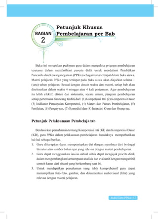 Buku Guru PPKn | 47
Buku ini merupakan pedoman guru dalam mengelola program pembelajaran
terutama dalam memfasilitasi peserta didik untuk mendalami Pendidikan
Pancasila dan Kewarganegaraan (PPKn) sebagaimana terdapat dalam buku siswa.
Materi pelajaran PPKn yang terdapat pada buku siswa akan diajarkan selama 1
(satu) tahun pelajaran. Sesuai dengan desain waktu dan materi, setiap bab akan
diselesaikan dalam waktu 4 minggu atau 4 kali pertemuan. Agar pembelajaran
itu lebih efektif, efisien dan sistematis, secara umum, program pembelajaran
setiap pertemuan dirancang terdiri dari: (1)Kompetensi Inti (2) Kompetensi Dasar
(3) Indikator Pencapaian Kompetensi, (4) Materi dan Proses Pembelajaran, (5)
Penilaian, (6) Pengayaan, (7) Remedial dan (8) Interaksi Guru dan Orang tua.
Petunjuk Pelaksanaan Pembelajaran
Berdasarkan pemahaman tentang Kompetensi Inti (KI) dan Kompetensi Dasar
(KD), guru PPKn dalam pelaksanaan pembelajaran hendaknya memperhatikan
hal-hal sebagai berikut.
1. Guru diharapkan dapat mempersiapkan diri dengan membaca dari berbagai
literatur atau sumber bahan ajar yang relevan dengan materi pembelajaran.
2. Guru dapat menggunakan isu-isu aktual untuk dapat mengajak peserta didik
dalam mengembangkan kemampuan analisis dan evaluatif dengan mengambil
contoh kasus dari situasi yang berkembang saat ini.
3. Untuk mendapatkan pemahaman yang lebih komprehensif guru dapat
menampilkan foto-foto, gambar, dan dokumentasi audiovisual (film) yang
relevan dengan materi pelajaran.
BAGIAN
2
Petunjuk Khusus
Pembelajaran per Bab
 