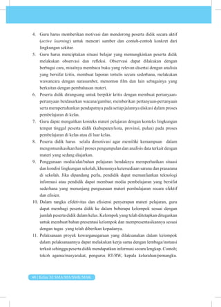 48 | Kelas XI SMA/MA/SMK/MAK
4. Guru harus memberikan motivasi dan mendorong peserta didik secara aktif
(active learning) untuk mencari sumber dan contoh-contoh konkret dari
lingkungan sekitar.
5. Guru harus menciptakan situasi belajar yang memungkinkan peserta didik
melakukan observasi dan refleksi. Observasi dapat dilakukan dengan
berbagai cara, misalnya membaca buku yang relevan disertai dengan analisis
yang bersifat kritis, membuat laporan tertulis secara sederhana, melakukan
wawancara dengan narasumber, menonton film dan lain sebagainya yang
berkaitan dengan pembahasan materi.
6. Peserta didik dirangsang untuk berpikir kritis dengan membuat pertanyaan-
pertanyaan berdasarkan wacana/gambar, memberikan pertanyaan-pertanyaan
serta mempertahankan pendapatnya pada setiap jalannya diskusi dalam proses
pembelajaran di kelas.
7. Guru dapat mengaitkan konteks materi pelajaran dengan konteks lingkungan
tempat tinggal peserta didik (kabupaten/kota, provinsi, pulau) pada proses
pembelajaran di kelas atau di luar kelas.
8. Peserta didik harus selalu dimotivasi agar memiliki kemampuan dalam
mengomunikasikan hasil proses pengumpulan dan analisis data terkait dengan
materi yang sedang diajarkan.
9. Penggunaan media/alat/bahan pelajaran hendaknya memperhatikan situasi
dan kondisi lingkungan sekolah, khususnya ketersediaan sarana dan prasarana
di sekolah. Jika dipandang perlu, pendidik dapat memanfaatkan teknologi
informasi atau pendidik dapat membuat media pembelajaran yang bersifat
sederhana yang menunjang penguasaan materi pembalajaran secara efektif
dan efisien.
10. Dalam rangka efektivitas dan efisiensi penyerapan materi pelajaran, guru
dapat membagi peserta didik ke dalam beberapa kelompok sesuai dengan
jumlah peserta didik dalam kelas. Kelompok yang telah ditetapkan ditugaskan
untuk membuat bahan presentasi kelompok dan mempresentasikannya sesuai
dengan tugas yang telah diberikan kepadanya.
11. Pelaksanaan proyek kewarganegaraan yang dilaksanakan dalam kelompok
dalam pelaksanaannya dapat melakukan kerja sama dengan lembaga/instansi
terkait sehingga peserta didik mendapatkan informasi secara lengkap. Contoh;
tokoh agama/masyarakat, pengurus RT/RW, kepala kelurahan/pemangku.
 