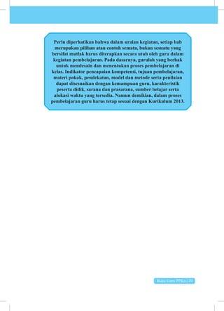 Buku Guru PPKn | 49
pejabat pemerintahan, dan lain sebagainya.
Perlu diperhatikan bahwa dalam uraian kegiatan, setiap bab
merupakan pilihan atau contoh semata, bukan sesuatu yang
bersifat mutlak harus diterapkan secara utuh oleh guru dalam
kegiatan pembelajaran. Pada dasarnya, gurulah yang berhak
­
untuk mendesain dan menentukan proses pembelajaran di
kelas. Indikator pencapaian kompetensi, tujuan pembelajaran,
materi pokok, pendekatan, model dan metode serta penilaian
dapat disesuaikan dengan kemampuan guru, karakteristik
peserta didik, sarana dan prasarana, sumber belajar serta
alokasi waktu yang tersedia. Namun demikian, dalam proses
pembelajaran guru harus tetap sesuai dengan Kurikulum 2013.
 