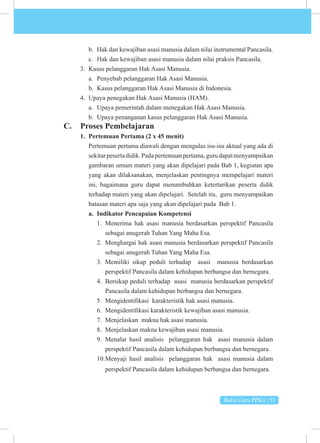 Buku Guru PPKn | 53
b. Hak dan kewajiban asasi manusia dalam nilai instrumental Pancasila.
c. Hak dan kewajiban asasi manusia dalam nilai praksis Pancasila.
3. Kasus pelanggaran Hak Asasi Manusia.
a. Penyebab pelanggaran Hak Asasi Manusia.
b. Kasus pelanggaran Hak Asasi Manusia di Indonesia.
4. Upaya penegakan Hak Asasi Manusia (HAM).
a. Upaya pemerintah dalam menegakan Hak Asasi Manusia.
b. Upaya penanganan kasus pelanggaran Hak Asasi Manusia.
C. Proses Pembelajaran
1. Pertemuan Pertama (2 x 45 menit)
Pertemuan pertama diawali dengan mengulas isu-isu aktual yang ada di
sekitarpesertadidik.Padapertemuanpertama,gurudapatmenyampaikan
gambaran umum materi yang akan dipelajari pada Bab 1, kegiatan apa
yang akan dilaksanakan, menjelaskan pentingnya mempelajari materi
ini, bagaimana guru dapat menumbuhkan ketertarikan peserta didik
terhadap materi yang akan dipelajari. Setelah itu, guru menyampaikan
batasan materi apa saja yang akan dipelajari pada Bab 1.
a. Indikator Pencapaian Kompetensi
1. Menerima hak asasi manusia berdasarkan perspektif Pancasila
sebagai anugerah Tuhan Yang Maha Esa.
2. Menghargai hak asasi manusia berdasarkan perspektif Pancasila
sebagai anugerah Tuhan Yang Maha Esa.
3. Memiliki sikap peduli terhadap asasi manusia berdasarkan
perspektif Pancasila dalam kehidupan berbangsa dan bernegara.
4. Bersikap peduli terhadap asasi manusia berdasarkan perspektif
Pancasila dalam kehidupan berbangsa dan bernegara.
5. Mengidentifikasi karakteristik hak asasi manusia.
6. Mengidentifikasi karakteristik kewajiban asasi manusia.
7. Menjelaskan makna hak asasi manusia.
8. Menjelaskan makna kewajiban asasi manusia.
9. Menalar hasil analisis pelanggaran hak asasi manusia dalam
perspektif Pancasila dalam kehidupan berbangsa dan bernegara.
10.Menyaji hasil analisis pelanggaran hak asasi manusia dalam
perspektif Pancasila dalam kehidupan berbangsa dan bernegara.
 